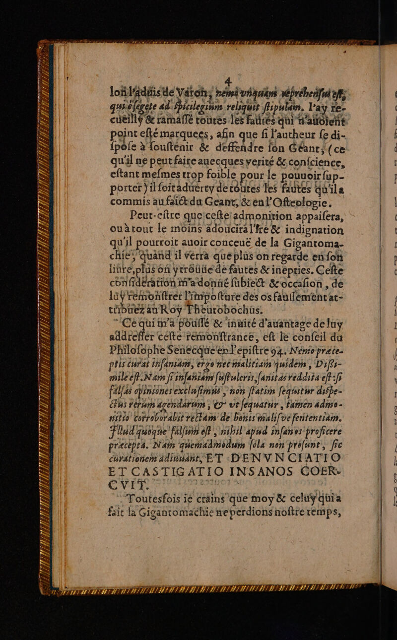 Ex Lens = “ LL 7 FES = gr $ 2 F Sn, PIRE 2 ÊA j ETS ÊT ; Z' SAT T PF SR 2 # di 2 2: s “ L # # LE #2} v1 ed WET F À = TA LE Fu f #; SAIS F2 PA ÿ FH. ’ FN! d EURE n PT PE ns &gt; sw r à 2 guélegese ad'icileginm relsqui flipulain, Lay Fe- cuéillf &amp; ramañlé toures les faurés APE WTA point eflé marquees, afin que fi l'aucheur {e di- {pôle à foufténir &amp; déffendre fon Géant; (ce qu'il ne peut faire auecques verité &amp;confcience, eftant mefmes trop foible pour le pouuoir {up porter }ilfoitaduerty de toutes les fautes du'ile commis au faiét du Geant, &amp;énl'Ofteologie. Peut-eftre queicefteadmonirion appaifera, ouèrout le moins ädouciral'fre&amp; indignation qu'il pourroit auoir conceuë de la Gigantoma- chie} quand il verra que plus on regarde en fon litre, plus on ytrôüüe de fautes &amp; inepries. Cefte confidération m'a donné fubiet &amp;'occafon , de 15Ÿ remonftrer l''npofture des os fauifenent at- LAbURS au Roy Fheurobochus, :  Céquim'a poullé &amp; inuité d’auantage de luy addreffér cefte rémonftrance, eft le confeil du Philofdphe Senecqueenl'épiftre 94. Némioprate. pfis Carat infaniam, ergo nec malirisin quidern, Difs- nileef. Nam fiinfenram [affulerss fanstasreddi$s ef:f; (al opinsones exclwfimiis, non fatim [eqiitur difpe- us rerum apendarum ; @ ut fequatur, famen admo- viléo cotroborabit rettam de bohis malifve fententiam. Flud quogte fallu ef; 5ihil apod infanos-proficere pracpea. Nain qécadmodum [6la non'préfunt, fic curationen adinuant, ET :D'EN V N CIATIO ET CASTIG ATIO INSANOS GOER: CVEI. © da ie :Toutesfois ié crains que moy &amp; celuyquia