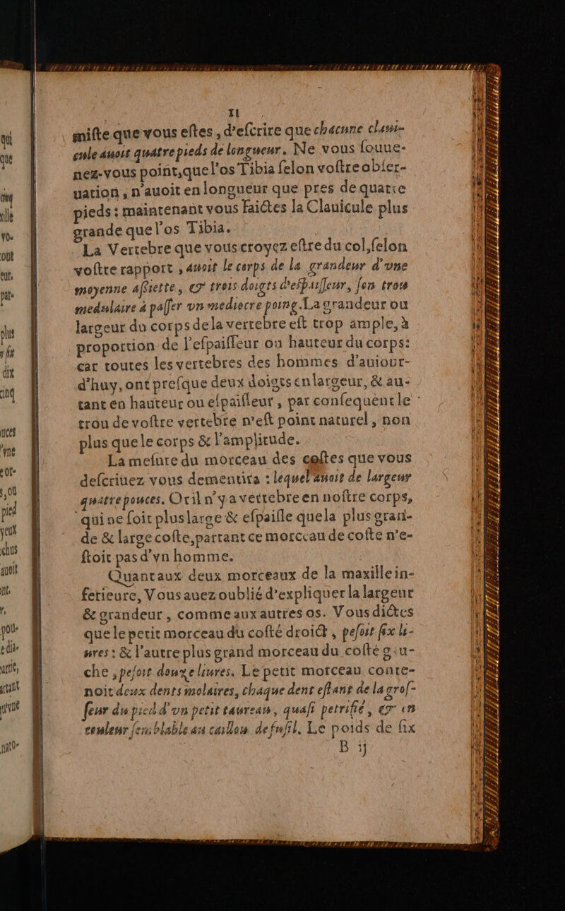 Al ik, ant pvné pat0 1 mifte que vous elles, d’eftrire que chacune chu cule auoët quatrepieds de longueur. Ne vous fouue- nez-VOUS point,que l'os Tibia felon voftreobier- uation , n’auoit en longueur que pres de quatre pieds : maintenant vous Faictes la Clauicule plus grande que los Tibia. La Vertebre que vouscroyez eftre du col,felon voftre rapport , 4toit le corps de Le grandeur d'une moyenne affsette, € 015 doigts defbaileur, [en trou medslasre à pafer vn mediocre pong. La orandeur ou largeur du corps dela verrebreeft trop ample, à proportion de l'efpaiffeur ou hauteur du corps: ar toutes les vertebres des hommes d’auiour- d'huy, ontprefque deux doigts enlarceur, &amp; au- rou de voftre vertebre n’eft point naturel, non plus quele corps &amp; l'amplitude. La mefure du morceau des celtes que vous defcriuez vous dementira : leguel'änoit de largeur guatrepouces. Oril n'ya vettebreen noftre corps, “quine foir pluslarge &amp; efpaifle quela plus grari- de &amp; large cofte, partant ce morceau de cofte n’e- ftoit pas d'yn homme. Quantaux deux morceaux de la maxillein- fetieure, Vousauezoublié d'expliquer la largeur ée grandeur, commeauxautres os. Vousdictes que le petit morceau du cofté droié , pejuit fx le pres: &amp; l'autre plus grand morceau du coftéoiu- che ,peort donyelinres. Lepetit morceau conte- noitdeswx dents molaires, chaque dent efians de la srof- [eur du pied d'un petit saureas, quai petrifie, er en couleur fem blable an callos defnfil, Le poids de fix B ïj