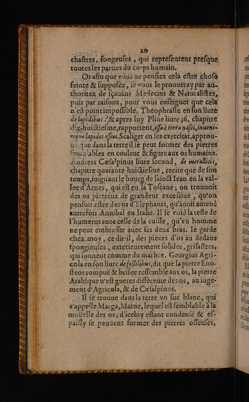 a UMR NAR 7 D 61 Mio dh ae j chaftres, fongeufes , qui réprefentent prefque toutesles parues du corpshumain, | far slables en couleur &amp; figureaux os humains. chapitre quarante-huidiefme , recire que de fon cemps,ioionantle Bouro de fainét Lean en la val- desos pictreux de orandeur excefsiue , qu'on penfoit eftre desos SIFpAUrE. qu'auoitamené aucrefois Annibal en fralie. Il fe void larefte de l'humerusauee celle dela cuiffe, qu'vn hommé ne peut embraler auec fes deux bras. Ie garde chez.moy, cedit-il, des pieces d'os au dédans fponsieules , exterieurement folides , grifaftres, qui lonnent comme du marbre. Georgius Aoti- cola enfonliure defoBilibus dir que la pierre Eno- fteosrompuë &amp; brifee reffembleaux os, la pierre Arabique n’eft aueres différente desos, au iuge- ment dAgricola, &amp; de Cæfalpinus. .… I trouue dansla verre vn fuc blanc, qui s'appelle Margà, Marne, lequel eft femblable à la moüclle des os; d'iceluy eftant condenfé &amp; ef- paifly fe peusent former des pierres offeufes,