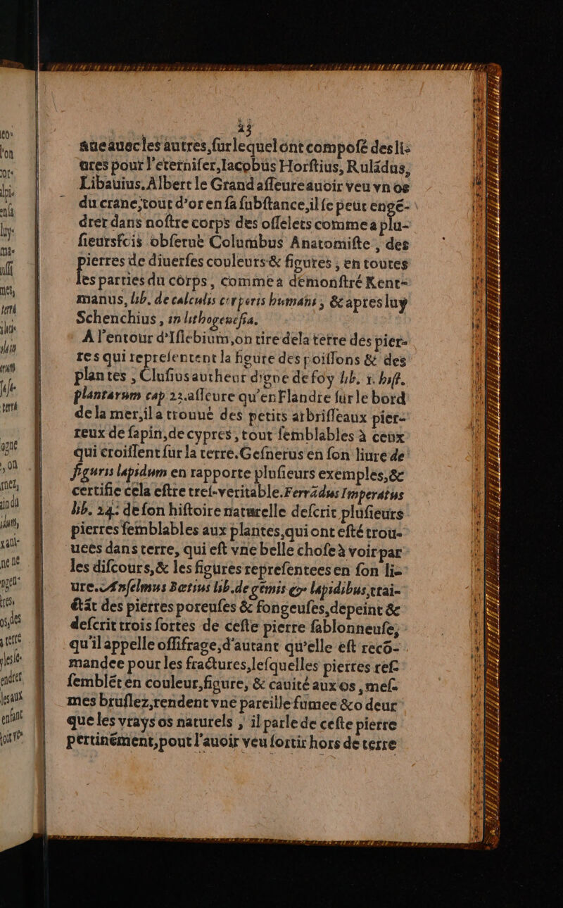 aueauecles autres furlequelont compo desli: ares pour l'eternifer,lacobus Horftius, Rulidus, Libauius. Albert le Grandaffeureauoir veu vnos du crane, tout d’or en fa fubftance,il{e peur enge- drer dans noftre corps des offelets commea plu- fieursfcis obferue Columbus Anatomifte , des ierres de diuerfes couleurs &amp; figures ; en toutes fs parties du corps, commea demonftré Kent= manus, lb. de caleulis crperis human, &amp;capres lu Schenchius, ## lithogencfa. À l'entour d'Iflébium,on tire dela terre des piér- res qui reprefentent la foure des poiffons &amp; des plantes , Clufiusaurheur digne de foy Uk, 1. bof. Plantarsm cap 1:.afleure qu’enFlandie fürle bord de la mer,ila trouué des petits aïbrifleaux pier- reux de fapin,de cypres , tout femblables à ceux Pgurss lapsdum en rapporte plufieurs exemples, &amp; certifie cela eftre trei-veritable.FerrZdss Imperatys bb. 14: defon hiftoire naturelle defcric plufieurs pierres femblables aux plantes qui ont eftétrou- ucés dans terre, qui eft vne belle chofe à voirpar les difcours,&amp; les figures reprefenteesen fon li= ure.eÆafelmus Betsus bb.de gémis ç lapidibus vrai. étät des pierres poreufes &amp; fongeufes,depeint &amp; defcrit trois fortes de cefte pierre fablonneufe, qu'ilappelle oflifrage,d'autant qu’elle eft recô- mandee pour les fratures,lefquelles pierres ref fembléten couleur, figure, &amp; cauitéaux os ,mef mes bruflez,rendent vne pareille fumee &amp;o deur que les vrays os naturels , ilparlede cefte pierre È z ; 7 Bb => E E < a Æ 2 F F RE Sy 1 Z # Ü s F “ TS IS LA #£- +.