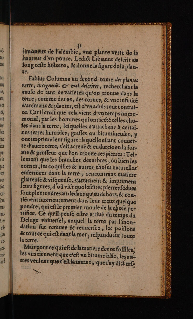 KE 4 LE ES PT) DT /£1 LÊLEAS EAU dt : ff EST BA IES ÉLIRE TI ETIE YU É RÉ RATER TART TRI ETT ET IET EL EST ENT EE 1 | 31 of limonéux de l'alembic, vne plante verre de la ne hauteur d'vn pouce. Ledi&amp;t Libauius defcrit aj te Jong celte hiftoire ; &amp; donne la figure dela plan. te, AS | # | ms | Fabius Columna au fecond tome des plantes | À WU | wares, rncognenës 7° mal defcrites, recherchantla HS k, |» | œaufe de tant devarietez qu’on trouue dans la M | terre, commedeses, destornes, &amp; vneinfinité ett d'animaux &amp; plantes, eft d’vn aduis tout contrai- 18 és, re, Carilcroitque cela vient d’vn tempsimme- 1 1 ge morial, par les hommes quiontiecté relles cho. +11 | fes dansla terre, lefquelles s’attachans à cettai. \ à BW | nesterres humides, graffes ou bitumineufes, ÿ DIS wù | @ntimprimé leur figure : laquelle eftant couuer- À ir | téd’autreterre, s’eftacreue &amp; endurcieen la for- HS je me &amp; groffeur que l’on rrouue ces pierres : Tel- IS # | lement queles branches désarbres ,oubienles ue cornes ; les coquilles &amp; autres chofes naturelles: at | enfermees dans la terre, rencontrans maticre | us | glairenfe&amp;vifqueufe, s'astachent &amp; im priment in | leurs figures, d’où viét quelefdites pierres fédues x À * fontplustendresau dedans qu'au dehors, &amp; con. um | tiénentinterieurement dans leur creux quelque em | poudre, quieftle premier moule de la chofe pe- nie | trifice, Ce qu’il-penfe eftre arriué du temps du ee Deluge vniuerfel, auquel la verre par l'inon- ri N dation fur remuee &amp; renuerfee , Les oiflons i in À Stroutrcequieft danslamer, dsl toute de de N la terre | | a w D Maispourcequief delamatiéredes os foffiles : R wi | les vns tiennent que c’eft vn bitume bléc , lesau. ul @ tresveulent quec'eftlamarne, que l'ay dit ref Ds