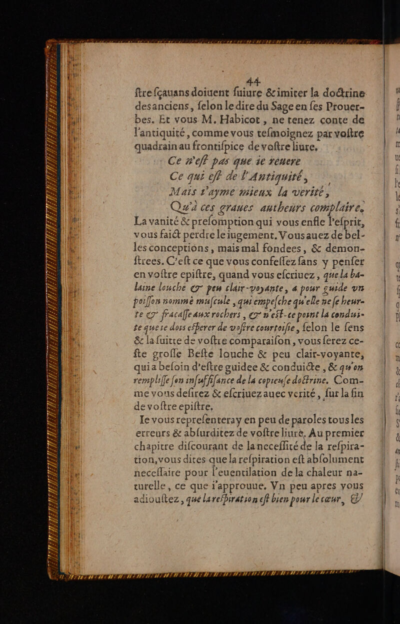 see 7 7 1 RAR #£ PA £ £ VRP IIIEER. LFs “ s Cr AT : _ à 2 F ñ Fi }/ ER FE # # El LA n [N x JA # 4 a 2 F 4 1/2 4 { LA 4} L \ \n. » es VA # À Fi = URHLILE # r: ei F Fa = RE = TER ; ARE / 1 ENLÉS TER EST EN ER ITEZ desanciens, felon ledire du Sage en fes Prouer- bes. Et vous M. Habicot , ne tenez conte de l'antiquité, comme vous tefinoignez par voltre quadrain au frontifpice de voftre liure, Ce nef pas que ie renere Ce qui 0jf de l'Antiquité, Mais l'ayme mieux la vérité, Qu'a ces graues anthenrs complaire. La vanité &amp; prefomptionqui vous enfle lefprir, vous fait perdre leiugement. Vousauez de bel- les conceptions, mais mal fondees, &amp; demon- ftrees. C’eft ce que vous confellez fans y penfer en voftre epiftre, quand vous efcriuez, q#e la ba- laine louche € pen clar-voyante, à pour guide un porÎlon nomme mufcule , qui empelche qu'elle ne [e heur- te cr fracalfeaux rochers , € n'eSt-ce posnt la condus- te quee dors efberer de voffre courtoifie, {elon le fens &amp; la fuitre de voftre comparaifon , vous ferez ce- fte grofle Befte anche &amp; peu clair-voyante, uia befoin d’eftre guidee &amp; conduite, &amp; qu'on remplie [en infwffifance de la copreufe doftrine, Com- me vous defirez &amp; efcriuezauec verité, fur la fin de voftre epiftre, le vous reprefenteray en peu de paroles tousles erreurs &amp; abfurditez de voftre pr Àu premier chapitre difcourant de lancceflité de la refpira- tion, vous dites que la refpiration eft abfolument néceflaire pour l’euentilation de la chaleur na- rurelle, ce que r'approuue. Vn peu apres yous adiouftez, qué larefbiration eff bien pour lecœur, © LTIN TTL TELE LE
