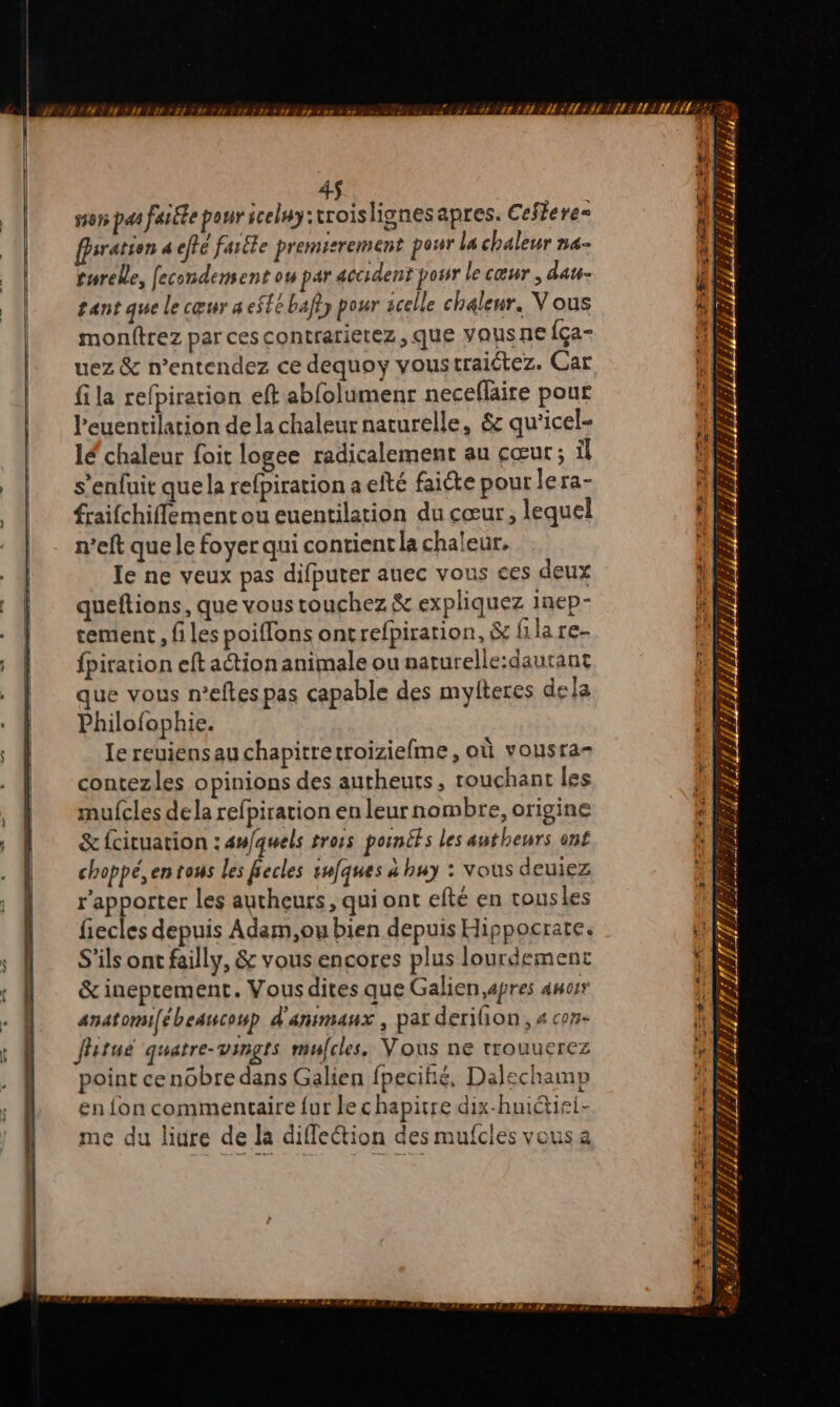4$ son pas faiéte pour iceluy:rroislignesapres. Ceffere- fsration a effe fartte premisrement pour la chaleur na- turelle, fecondement ou par accident posr le cœur , dau- gant que le cœur a eSté bafly pour acelle chaleur. Vous monftrez par ces contrarietez , que vausne {ça- uez &amp; n’entendez ce dequoy voustraiétez. Car fila refpiration eft abfolumenr neceflaire pour l’euentilation de la chaleur naturelle, &amp; qu'icel- lé chaleur foit logee radicalement au cœur; il s'enfuit que la refpiration a efté faicte pour lera- fraifchiffement ou euentilation du cœur, lequel n’eft que le foyer qui contient la chaleur. le ne veux pas difputer auec vous ces deux queftions, que voustouchez &amp; expliquez Inep- tement, files poiffons oncrefpiration, &amp; filare- fpiration eft action animale ou naturelle:dautant ue vous n’eftes pas capable des myfteres dela Philofophie. Ie reuiensau chapitretroiziefme, où vousra= contezles opinions des autheuts, touchant les mufcles dela refpiration en leur nombre, origine &amp;fcituation : an/quels troës poincfs les autheurs ont choppé, en tous les fiecles snfques à huy : vous deuiez r’apporter les autheurs, qui ont efté en tousles fiecles depuis Adam,ou bien depuis Hippocrate. S'ils ont failly, &amp; vous encores plus lourdement &amp; ineprement. Vous dites que Galien,apres auorr anatomi[ébeancoup d'animaux, par derifion, 4 con ffitue quatre-vingts mufcles. Vous ne trouuerez point cenobre dans Galien fpecifié, Dalechamp en fon commentaire {ur le chapitre dix-huiétiei- me du liure de la diffection des mufcles vous a HAL MA RER > 4 # # » 4 ff ; 7 4 f f 4 # m4 A Lo ÿ ÿ T7 PÉRETETEEET ITR f ‘ LA