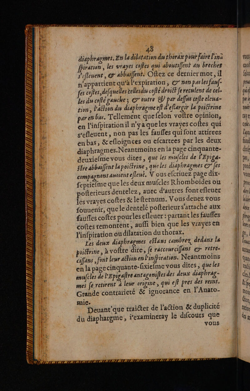 en + le F. CR EREM ER; TDR Le per £&amp;, f f HULL 71 Fe Re FFE z: 74 (2 tr 72 H TS EPST. Ve 72 = h/f CES [O * | na) - LA $ h. LRTS 1/2 Te da 6] à w. À s SSr SE 7 n r s s Li * + s L me F) 7 = > RU E LT: H 7 » f + À ” 1 387 # E COL CA 1 CU ED. WWVITY, lee S # U£ É FI A Â F A ri Fi gr WW 7 # € 2.) Post PPPANIERIERSIESIERLER ES IE, SSII: | 4 diaphragmes, En la dilatation du thorax pour faire Fin iration , les vrayes coffes qui abourifent 4# breches S'efleuent , @r abbaïfent: Oftez ce derniermor, il n'appattient qu’à l'expiration ; C' BON pas les fanf- fes coftes,defquelles cellesdu coffe droiét fe reculent de cel. les du coffé gauche ; Contre €) par deff# cefre eleua- tion, lation du diaphragme ef} d'ellargir la poiéirine aren bas. Tellement quefelon voftre opinion, en l'infpiration il n'ya queles vrayes coftes qui sefleuent , non pas les fauffes qui font attirees enbas, &amp;efloignees ou efcartees par les deux diaphragmes.N eantinoihs eh la page cinquante- deuxiefmevous dites, que les mufcles de l'Epiga- tre abbaifent la portirine , qweles diaphragmes € fes compagnons aWoIEnt eflene. V oùs efcrinez page dix- | fepriefme que les deux mufcles Rhomboides ou pofterieurs dentelez, auec d’autres fontefleuer les vrayes coftes &amp; lefternum. Vous deuez vous fouuenir, que le dentélé pofterieurs attache atix faufles coftes pourles efleuer : partant les fauffes cotes remontent, auffi bien que les vrayesen l'infpiration où dilatation du thorax. Les deux diaphragmes effans cambrez, dedans la viétrine, à voftre dire, fe racconrcifans € rétrée cifans font leur aétion en linfpiration. Neantm Hi en la page cinquante-fixiefme vous dites, de es mufcles de PEpigaltre antagonifies des deux We. rAg- mes fe retsrent 4 leur origine, QUi eff pres les res. Grande contrarieté &amp; ignorance en, l'Anato- * Denanr'que traicter de lation &amp; duplicité ÿ cot ue hargme , iexamineray le difcouts q du diaphargme ; ES —