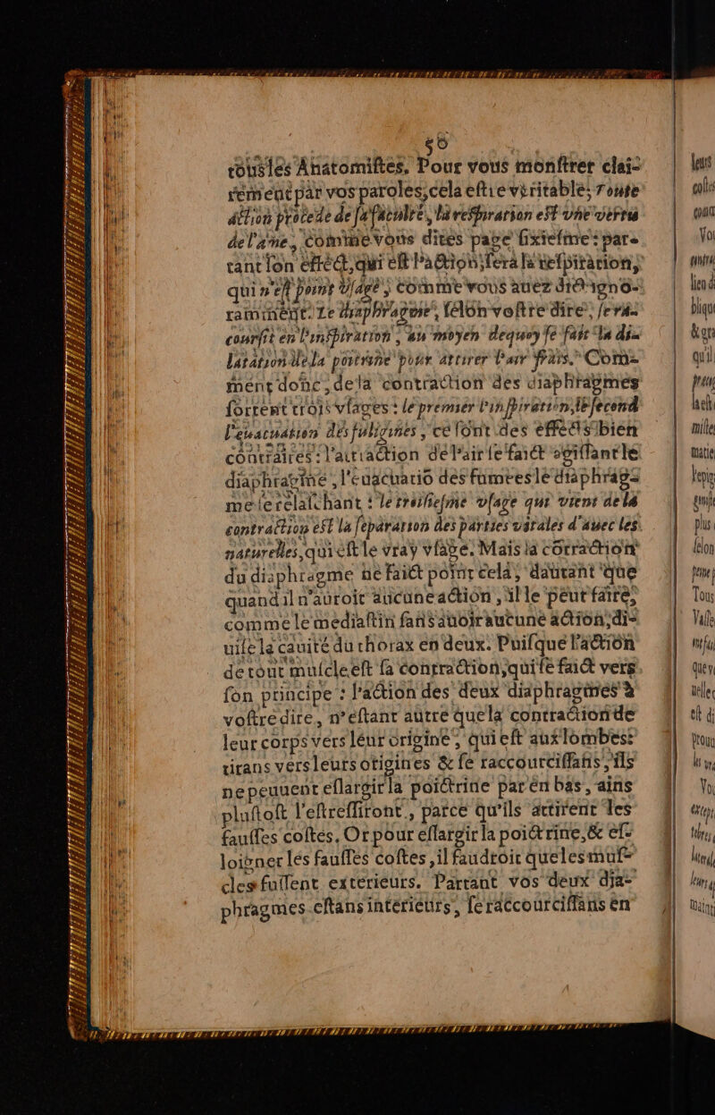 re {= Ste 4 * 4 a 2 Vs SR 144 AL AT AEZ L/ £ 4 th 4 ET mere r n # É À À F, 124 $ Z s SPC IS, 2 F A; 7 164 ; 7. # Pers s EE k FT up. BTS HASES TE HET de) roustes Ahâtorniftes, Pos vous monftrer clai- remet par vos paroles, cela eftre viritable; roue Afin pratede de[Pienlré, reffirarion ef vhe verra del'ane, Comimevons dites pate fixiefnre: pare cant fon etre, qui ER Patioh;fera fe tefbiration, qui un y bn vous aie digne raminént. Le aphragme, félünvolre dire, /era- ce en Pinfpirarion : PA Moyen dequry fe farr Ta dix laratson Üela porbièñe por arrirer Pair fFars Com- Mént donc ,delä contraction des diaphrapmes Rire co lages + léprémér pire mr fcnd L'éustuaton désfuliguies , célont des efetlsibien contraires: l'atriaction dé l'air fe faiét sgiflantle diaphragme ; l'eugcuario des famteslé dtàphragz melerelaichant ! lerroifiefme vfage que vient dels naturelles qui cit le vraÿ vfave. M ais la cétradtion du diaphragme ne fait point cela, dauvant que quand il n'auroir ancuneaction , lle péutfare, comme le médiaftin fans anoir aucune a@ion,di- uile lé cauité du rhorax en deux. Puifqué l'a%iôn de tout mulcleelt fa conrraction;quife fait vers fon principe : lation des deux didphragines à voftredire, n’eéftant autre quel contrattionde leur corps vérs léur origine , qui eft au lombes: tirans versleursotigines &amp; fe raccourciffafis ils nepeuuent eflargirla poictritie par én bas, -ains pluftoft l'eftrefliront., parce qu’ils attirent les fauffes coltés, Or pour eflargir la poiét rime, &amp; ef: loivner lés fauffes coftes il faudroir quelesmut= clesfuifent extériéurs. Partant vos deux dja: phragmes cftansinterièurs, [éraccourciflans en leurs cols (of Vol ULIL lien &amp; bliqu kon quil fran ef mille ati lp gunik plus {lon peine | Tous Valle fu queve elle el di Drouu F We Vo (24 (ep tres I) leur 4 Walt