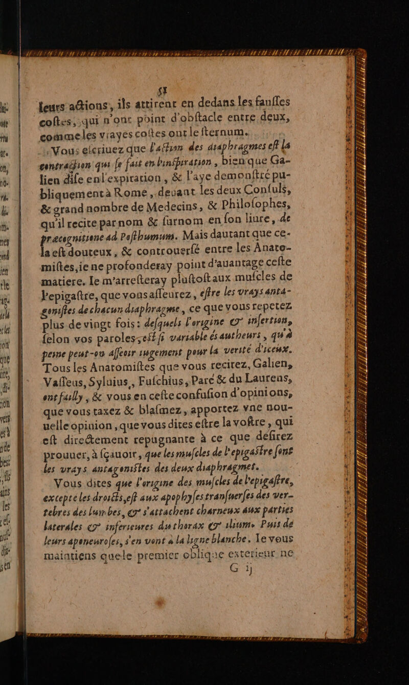 pes: ai ans les auf sel SE leurs adions, ils attirent en dedans les fauffes coftes, qui n'ont point d'obftacle entre deux, commeles vrayes coltes ont lefternum. Vous elcriuez que l'afhon des draphragmes ef? La gentraifion qui fe fait en binfprratson , bienque Ga- lien dife enl'expirarion , &amp; l’aye demonfire pu- bliquementà Rome, devant les deux Confuls, &amp; grand nombre de Medecins, &amp; Philofophes, qu'il reciteparnom &amp;c furnom en {on liure, de pracgnisiene ad Pofthumum. Mais dautantque ce- laeftdouteux, &amp; controuerfé entre les Anate- miltes,ie ne profonderay point d'auantage cefte matiere. le m'arrefteray pluftoftaux mufcles de Pepigaftre, que vonsafleurez, efre les vraysanta- goniftes de chacun draphragme, ce que vous repetéz plus de vingt fois: defquels l'origine infertsos, {elon vos paroles:;t$ffi variable ésatheurs, qw'à perne peut-08 affeosr 1gement peur La verite d'icehx. Tous les Anatomiltes que vous recirez, Galien, Valleus, Syluius., Fufchius, Parc &amp; du Laurens, ent fully, &amp; vous en cefteconfufion d'opinions, que vous taxez &amp; blafmez, apportez vne Hour uelle opinion ,que vous dites eltre la voftre, qui eft direéement repugnante à ce que défrez prouuer, à (çauoit, que les mulfcles de l'epigastre [ons les vrays antagoni$tes des deux diaphragmes. Vous dites que l'origine des mufcles de l'epigaftre, excepté les drosfs eff aux apophyfes tranfwerfes des ver- tebres des la bes, çr s'atsachent charneux aux parties laterales &amp;7° infereures du tharax eg uiime Purs de leurs aponeuroles, s'en vont « la ligne blanche. Le vous maiatiens quele premier oblique extérieur ne Gi / f # y LE LA EX j He EN 4 D £ 7 AE