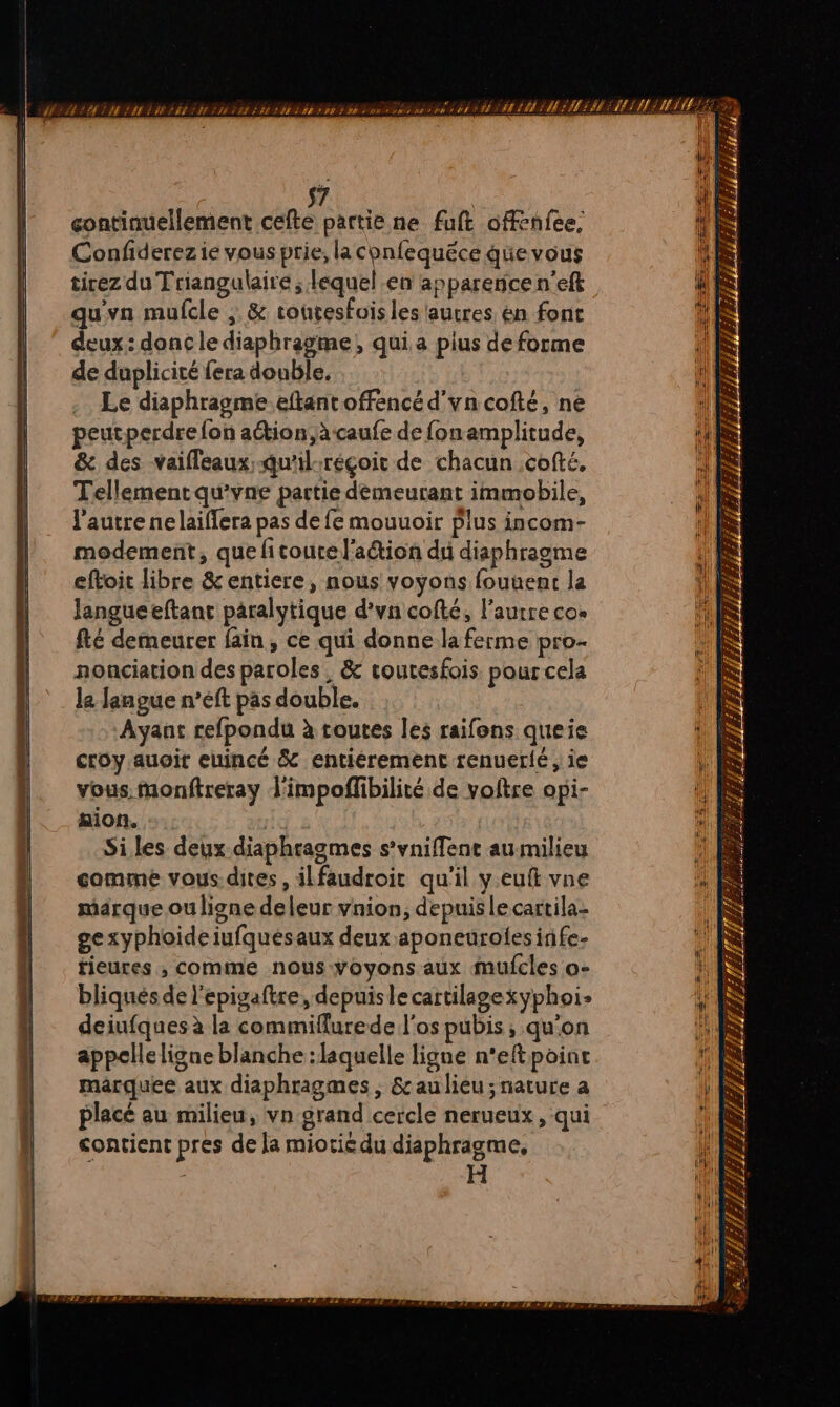 2 7 continuellement cefte partie ne fuft offenfee, Confiderez ie vous prie, la confequéce qüe vous tirez du Triangulaire ; lequel .en apparence n'eft À qu'vn mufcle , &amp; coutesfoisles autres én fonc 1 deux: donc le diaphragme, qui a pius de forme de duplicité fera double, . Le diaphragme.eftantoffencé d'yncofté, ne DS peutperdre fon aétion,àcaufe de fonamplitude, : 1 à &amp; des vaifleaux;qu'il-réçoit de chacun .cofté, -| Tellement qu'vne partie demeurant immobile, D : l'autre nelaiflera pas de fe mouuoir Plus incom- modement, que fitourel'aétion du diaphragme eftoit libre &amp; entiere, nous voyons fouuent la Jangueeftanr paralytique d’vn cofté, l’aurre cos fté demeurer fain, ce qui donne la ferme pro- nonciation des paroles, &amp; routesfois pour cela le Jangue n’eft pas double. | | Ayant refpondu à routes les raifons queie croy auoir euincé &amp; entiéremenc renuerlé , ie vous monftreray l'impoffibilité de voltre opi- LR mion. gs » | Siles deux diaphragmes s’vniffenc au milieu comme vous.dites, ilfaudroir qu'il y euft vne ji marque ou ligne deleur vnion, depuislecartila: gexyphoideiufquésaux deux aponeurolesinfe- | tieures ;, comme nous voyons aux mufcles o- HS bliqués de l'epigaftre, depuislecartilagexyphoi- deiufques à la commiflurede l'os pubis ; qu'on appcleligne blanche : laquelle ligne n'eftpoint ) maärquee aux diaphragmes , &amp; au lieu; nature a ii placé au milieu, vn grand cercle nerueux , qui ! contient pres de la miorié du diaphragme, RTS TRS STE EEr TE + 5 F 2 ÿr F2 PZ, D A1/#à fr cs = CZ 7 — — RATE 7 P/E LA “ \ LR (1: 1 s Lx |