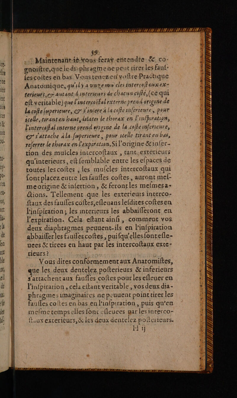 9 1 Maintenant FA feray entendte &. co: fe gn)oiftre,que le diphragme ne peut tirer les fau: % {escoites en bas Veus tenezeu voftre Practique US He Anaromique, qu ly a vnremr ee interco/Fatx ex ù È ut ON Geréepli, er AUEAÉ 4 interiewrs de chacun coffé,(ce qui & à 0 cftveritable)quel imtencofalexeernte pra origene de a La coffe fuperieure, 7 S'iniere 4 la coffe shferteure, pour À | scele.tiranten haur,dulater le thorax en l'infprration, L ü | l'intercoffal interne prend errgine de la coffe smferienre, ‘ de € s'attache ala.fuperteure, pour selle tirant en bas, NES C referrer le shorax en l'expiration. Si l’origine &infer- \ à tion des mulcles intercoftaux , tant. extérieurs | Li qu'incerieurs, eft femblable entre lesefpacesde HS | routes lescoftes , les mufcles intercoftaux qui 1 4 fonrplacez entre les faufles coftes, auront mef- | en meorigine &infertion, & feroncles melmesa- cf . étions. Tellement que les exterieurs interco- | f qé ftaux des faufles coftes,efleuans lefdires coftesen g Pinfpiration; les interieurs les abbaifléront en be l'expiration. Cela eftant ainñ, comment vos l de deux diaphragmes peuuent-ils en Pinfpiration 4 d abbaiterles fauflescoftes, puifqu’ellesfoncefle- à on uces & tirees en haut par les intercoftaux exce- d L rieurs ? Lio L De Vous dires conformementaux Anatomiftes, jl ï que les deux dentelez pofterieurs & inferieurs À el s’attachentaux faufles coftes pour les efleuer en ! R d& # . l’infpiration,celaeftant vericable, vos deux dia- ‘& 1 phragmesimaginaires ne peuuent poinctirer les RS fe | faufes coftes en bas en Pinfpiration , puis qu’en DS jt à mefmetemps elles font cfleuees par les inrerco- HS j | (eux excerieurs,& les deux dentelez poïterneurs. H 1j rit