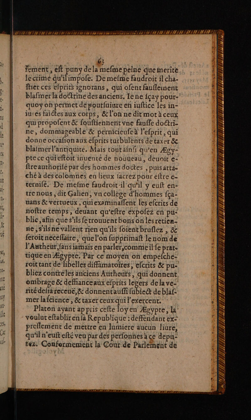jh 62 | Fement , efl puny dela mefme peine que merire lecrimé qu'ilimpofe, De mefme faudroir il cha. fier ces efprits ignorans , qui ofenr faufleinent quoy of permet dé poutfuiure eh iuftice les in- jurés faiétes aux corps, &amp; l'on ne dit mot à ceux qui propolent &amp; fouftiennienit vne fauffe doétri- ne, dommagéable &amp; pérnicieufeà l'efprit, qui donne occafion aux efprits turbulents de taxer &amp; blaimerl'antiquire. Mais toutainfi qu'en Ægy- pte ce quieftoit inuenté de nouueau, deuoir e- fireauthorilé par des hommes doëétes , puis atta= chéà descolomnes en lieux iacrez pour éfte e- ternifé, De meme faudroit-il qu'il y euft en- trenous , dit Galien, vn collége d'hommes fca- uans &amp; vertueux, quiexaminaffent les efcrics de noftre temps, deuant qu’eftre expoléz en pu- blic ,afin que s'ils fetrouuentbhons on lesretien- ne,S'ilsne vallent rien qu'ils foientbruflez , &amp; feroit néceflaire que l’on fupptimaft lenom de l'Authebr,fans iamais en parler,çcommeil fe prat. tique en Ægypre. Par ce moyen on empéfche- roit tant de libelles difimatoires, efcrits &amp; pu- blièz contre les anciens Autheuts | qui donnent onibrage &amp; deffianceaux efprits levers dela ve- rite defiä receuc, &amp; donnentauffi (bled deblaf: mer laféience’, &amp;taxer ceux qui l'exercent. Platon ayant appris cefte loyen Ægypte, 4 preflement de mettre en lumiere aucun liure, qu'il n'euft efté veu par des pérfonnes à ce depu- tez. Conformement la Cour de Parlément de h Le al