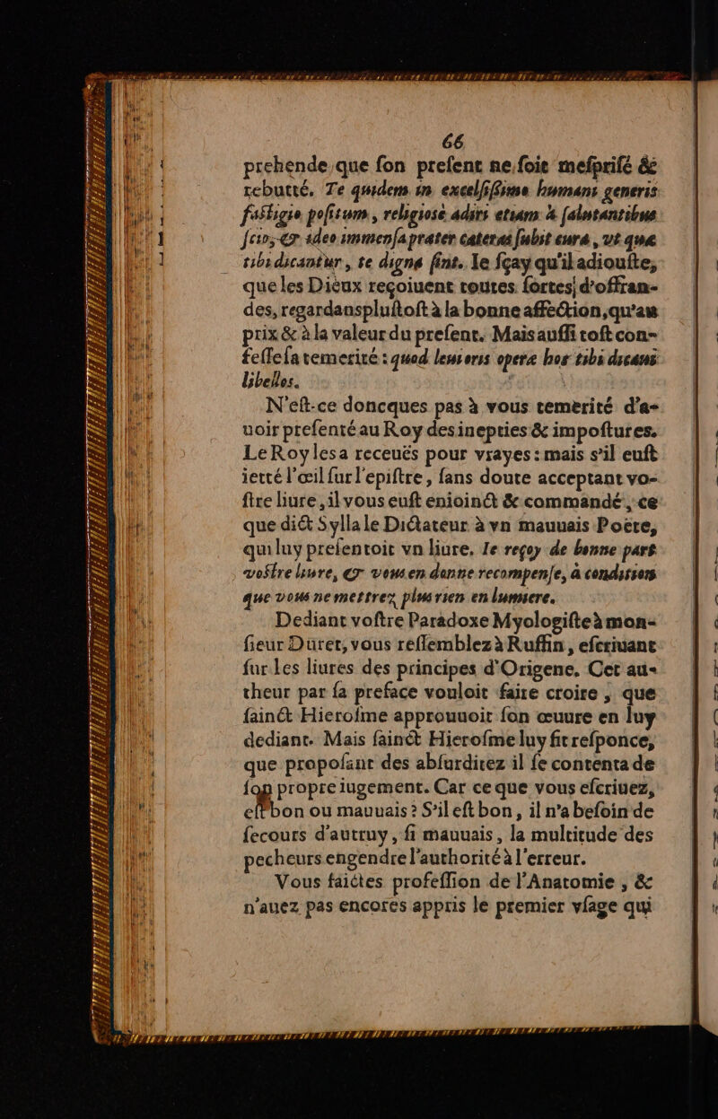 # ” # SES 2 Le À 1 Fr À F4 WT lp; É: 4 Pi J Lu n À # 1/4 # 7; HAE L EU TL ÊTL ESS ALDILLE 2 DUREE 7 4 À # 72 < CT 2F111 1 3 She TT # or / F2 PPPRTIS ER T EMIRS IR EN LES | ER LÉR AR ERP EPES 66 prehende que fon prefent ne.foie mefprifé é&amp; rcbutté, Te qwdens in excelffime humans generis fasligse pofitum, rebgose adirs etians 4 [alntantibus fev;-€r ideoimmenfaprater caterai fubst cure , ut que toi dicantur , te digne fint. le fçay qu'iladioufte, que les Dièux reçoiuent routes. fortes d’offran- des, regardanspluftoft à la bonne affection qu'au prix &amp; à la valeur du prefent. Maisauffi toftcon- feffefa remeriré : god lessorss opere hos tibi dican belles. | \ N'eft-ce doncques pas à vous temerité d’a- uoir prefenté au Roy desinepties&amp; impoftures. ietté l'œil fur l'epiftre, fans doute acceptant vo- fire liure ,il vous euft enioinét &amp; commandé ce que diét Sylla le Ditateur à vn mauuais Poëte, quiluy prelentoit vn liure, Le reçoy de bonne pars vo$tre lire, Gr vousen denne recompene, à condisiors que vous nemettrez pluirien en lumicre. Dediant voftre Paradoxe Myologifteàmon- fieur Dürer, vous refflemblezà Ruffin, efcriuane fur.les liures des principes d'Origene, Cet au« theur par {a preface vouloit faire croire , que fainét Hierofme approuuoit fon œuure en luy dediant. Mais fainét Hierofme luy fitrefponce, que propofant des abfurdirez il fe contenta de {og propre iugement. Car ce que vous efcriuez, eflbon ou mauvais? S’ileft bon, il n’abefoin de fecours d'autruy, fi mauuais, la multitude des pecheurs engendre l'authorité à l'erreur. Vous faiétes profeffion de l'Anatomie , &amp; n'auez pas encores appris le premier vfage qui