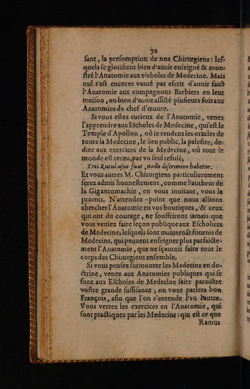 re pese 73 PA ni ET sr y LE LE a # ; Rs ë 72 | fant , la prefomption de nos Chirurgiens : lef: quels fe glorifienc bien d’auoir enfeigné & mon: ftrél'Anatomieauxefcholes de Medecine, Mais nul s’eft encores vanté par cfcrit d’auoir fait PAnatomie aux compagnons Barbiers en leur maifon ,ou bien d’auoiraflifté plufeurs foisaux ÂAnatomies de chef d’œuure. Sivous eftes curieux de l’Anatemie, venez Etvousautres M. Chirurgiens particulierement ferez admis honneftement ,comme l’âucheur de la Gigantomachie , en vous inuitant, vous le promis. N'attendez - point que nous allions chercher l’ Anatomie en vos boutiques ,& ceux qui.ont du courage, ne fouffriront iämais.que vous veniez faire leçon publiqueaux Efcholiers de Medecine; lefquels font maintenätfournisde Médecins, quipeuuentenfeigner plus parfaite ment l'Anatomie , que ne fcauroit faire tout le corps des Chirurgiens enfemble. f> Sivous penfez furmonter les Medecins:en da- étrine, venez aux Anatomies publiques quife font aux Efcholes.de Medecine faire paroiftre voftre grande fuffifance ; on vous parlera bon François afin que l’on s'entende lPvn lautre. Vous verrez les exercices en l'Anatomie, qui font pratiquez par les Medecins : qu eft ce que | CAENEIEe Ramus —… fl ou 2. em 2 og = es