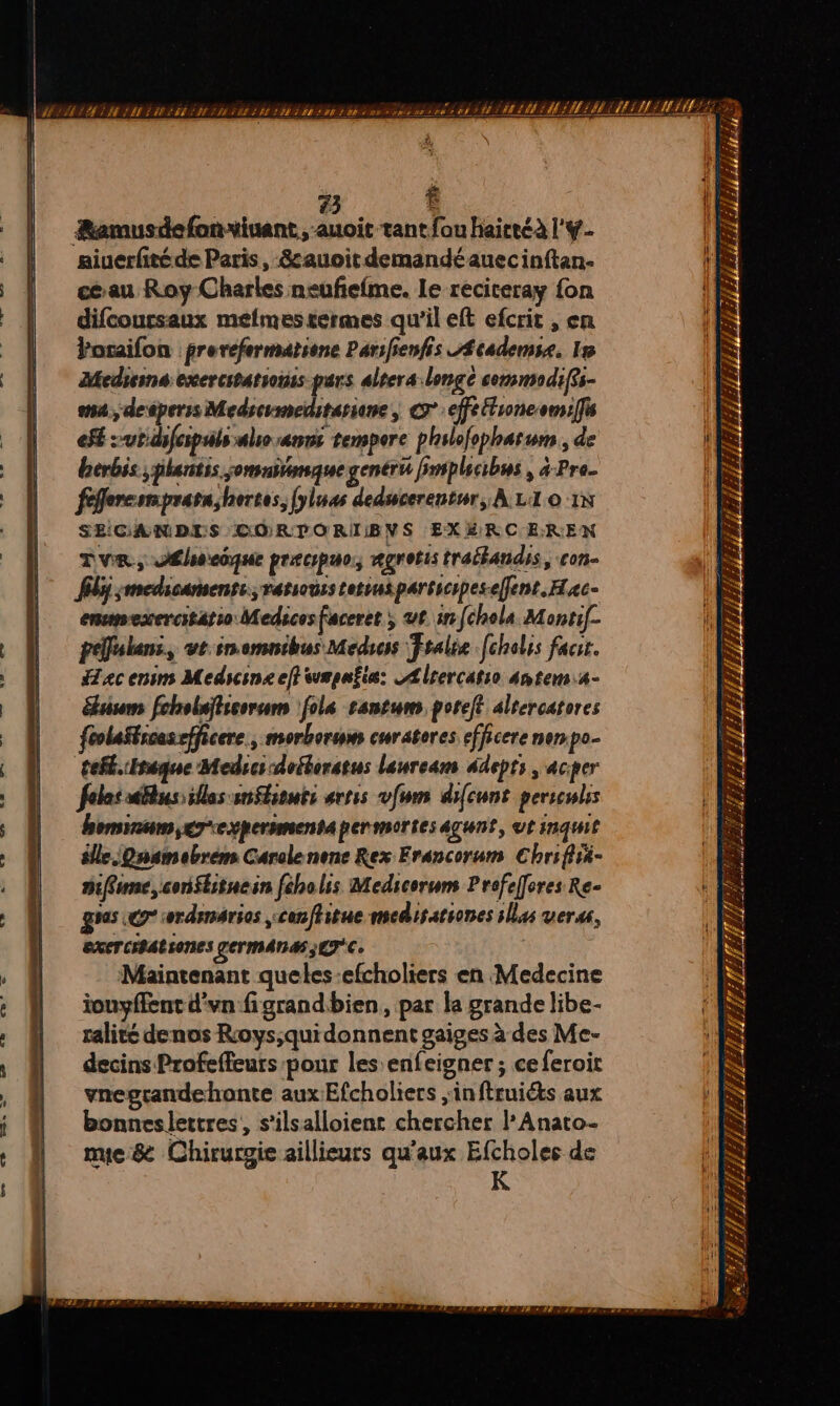 73 $ ÆRamusdefonviuant, -auoit tant fou haireéà l'#- aiuerfitéde Paris, -&amp;auoitdemandéauecinftan- Un: ceau Roy Charles neufefme. Le reciceray fon À difcoursaux meéflmestermes qu'il eft efcrit , en Poraifon frerefermatione Parifienfis Æcademss, 15 Meduina exercitations pars alters longe commodiffs- m4, desperss Medseumeditarione, C7 :efeltroncomiifis (&amp; ef -ut.difespals also ann tempore philofopharum , de 1j herbis ;plartis jomuimaue gentru implicibus , à-Pro_ | féflercerprarashortes, [yluas deducerentur; A LI 0 1x SEICGANDIS CORDPORIIBVS EXÉRC EREN TVR, JÉsecque precspuo., rorotis tralandis, con- fl smedicaments.;varsousstetiusparsicpes-effent.Hac- enmesercitatio Medicesfaceret ; ut ar [chola Monrif- À péfukans, vt:inemnibus Medoss Fralie [cholis fact. ac enim Medicine eff wmpafia: Ælrercatio antem4- | sis fcholaïticorum \fola santum poreft altercatores feolaStrcasefficere, morborum curatores efficere nenpo- tefl.Eréque Medrcs doéborstus lauream fdepts , acper felac bus: ils inSbsouts artes vfwm difcunt persculss honsinum,erexpermmentapermortesagunt, ut inquit élle Qnamebrèm Carelenene Rex Erancorum Chrifiié- Diffune, conflitnein fcholis Medicoruns Prefefferes Re- D =. gras Go iwrdsmarios ,canffitue medisationes sllas vers, EXETCIPACIONES LeTMAN4S ETC | &amp;Q , Maintenant queles-efcholiers en Medecine R : iouyffent d'vn figrandbien, par la grande libe- > ralité denos Roys;quidonnent gaiges à des Me- 1 \ M decinsProfeffeurs pour les enfeigner ; ceferoit : À , @ vnegcandehonte auxEfcholiers ,inftruiéts aux \ à i À bonneslettres, s'ilsalloient chercher l’Anato- : à . D nues Chirurgie aillieurs qu'aux Efcholes de | S À R 2