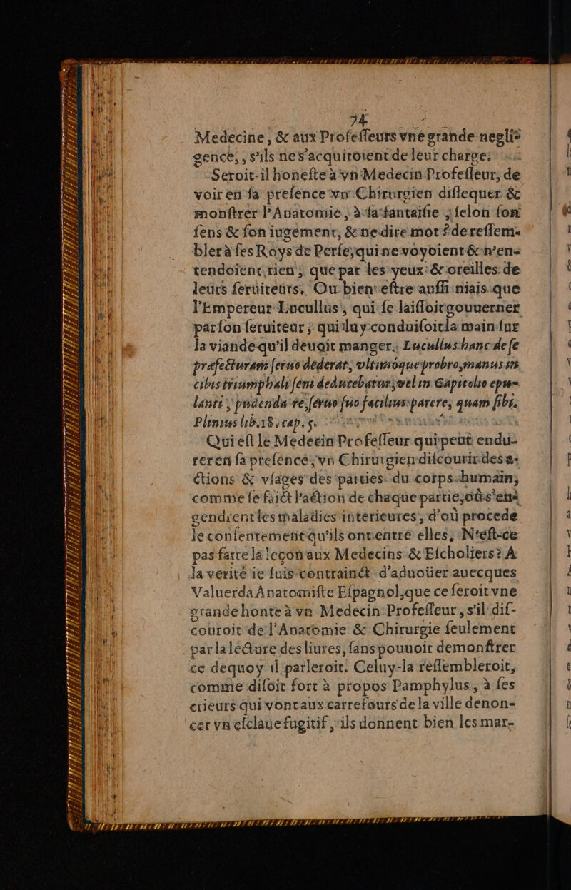 Ps x ss # rt 7 1 F s Ps ni Li V7 / n s a LIT 38 PA SET S ’ FES WE 24 TANIA: 4 13 D 2 PTT. . LE ïf ER # 4 z PH, 1e Æ À 74 : Medecine, &amp; aux Profeffeurs vné grande neglis gence,, s'ils nes’acquitoientde leur charpe: Seroit-il honefte à vn'Medecin Profefleur, de voir en fa prefence vw Chirurgien diflequer &amp; monftrer Anatomie , à fa‘fantaifie ;felon {on fens &amp; fon iugement, &amp; nedire mot de reflem: bler à fes Roys de Perfeÿquinevoyoient&amp;n’en- tendoïent.rien , que par les yeux: &amp; oreilles: de leurs feruiteurs, Ou:bienteftre aufh niais que parfon {eruiteur ; quitlu y-conduiloicla main {ur la viandequ'il deuait manger. Lucullwshancdefe rafe£turam feruo dederat, vinimoqueprobro,;manussr cibis triumphals Jen: dedncebatne;welin Gaprtole ep lanti ; pndenda re férus fuo factiusiparere, quam fibr. Plinius hba8-cap. see sms ve Quieft le Medeëin Pro felleur quipeut endu- reren fa prefence ;vn Chirurgien dilcourirdesa: étions &amp; viages des parties. du corps<humain, gendrentlesmaladies intérieures, d’où procede le confentementau'ils onventré elles. N'éft-ce pas farre la leconaux Medecins &amp; Elcholiers? À comme difoit fort à propos Pamphylus, à fes crieurs qui vontaux carrefours de la ville denon- cer va efclauefugitif ‘ils donnent bien les mar. SAT! DT NI MI NN 1 AI NE SIT HI TT #9