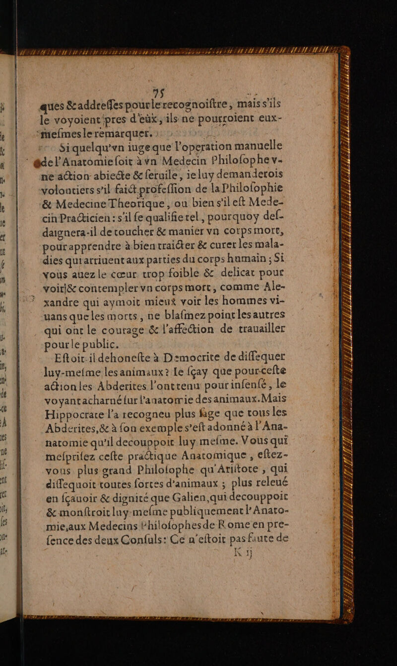 $ si ques &amp;c addreffespourlerecognoïftre, mais s'ils le voyoienc'pres d'eüx,, ils ne pourroïent eux- “mefmesleremarquer. : si his Siquelqu’vn iugeque l'operation manuelle * del Anatomieloit àvn Medecin Philofophe v- ne action abiecte &amp; feruile, ieluy demanderois volontiers s’il fait profcffion de la Philofophie &amp; Medecine Theorique , ou bien s'ileft Mede- cin Praticien : s'il fe qualifietel, pourquoy def- daignera-il de coucher &amp; manier vn corpsmorr, pour apprendre à bien traiter &amp; curer les mala- dies quiarriuentaux parties du corps humain ; Si vous auez le cœur crop foible &amp; delicar pour voiri&amp; contempler vn corpsmort, comme Ale- xandre qui aymoit mieux voir les hommes vi- uans que les morts, ne blafmez pointlesautres qui oùr le courage &amp; l'affection de trauailler pourle public. Efoit.ildehonelte à D:mocrite de diffequer luy-mefme les animaux? Le fçay que pourcefte actionles Abderites l'ontrenu pourinfené, le voyantacharné{ur l'anatomie desanimaux.Mais Hippocrare l’a recogneu plus fige que tous les Abderites,&amp; à fon exemple s’eft adonné à l'Ana- natomie qu'il decouppoit luy meme. Vous qui mefprilez cefte practique Anaromique , eftez- vous plus orand Philofophe qu Ariltore , qui diffequoit toutes forces d'animaux ; plus releué en fçauoir &amp; dignité que Galien,qui decouppoit &amp; monftroic luy-mefme pabliquement l Anato- mie,aux Medecins bhilofophesde Rome en pre- fence des deux Confuls: Ce n’eftoit pas faute de AN 1 1%, 4 Î