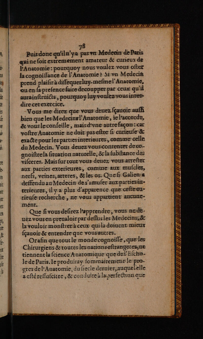 73 Ruisdoncqu'iln’ya pas Medecin de Paris œuinefoir extremement amateur &amp; curieux de PAnatomie:pourquoy nous voulez-vous ofter lacognoiflance de l'Anatomie? Si va Medecin prend PR TS ouenfaprefencefaire decoupperpar ceux qu'il aurainftruits, pourquoy luyvoulezvousinrer- direcetexercice, Vous-me direz que: vous: deuez fçauoir auffi bien que les Mcdecinsl'Anatomie, ie l'accorde, &amp; vousleconfeille, maisd'vne-autrefaçon:::car voftre Anatomie: ne doi pas-eftre fi curieufe&amp; exacte pour lespartiesinterieures, COMME celle du Medecin. Vous deuezvouscontenter deco- anoiftrela fituation naturelle, &amp;lafubftance des vifceres. Maisfurcout vous deuez vous:arrefter aux parties exterieures, comme aux mufclées, nerfs, veinessarteres, &amp; lesos:. Que: Galien:e deffendu au Medecin des’amufer auxpartiesin- ecrieures, ily-a plus d'apparence. que cefteou- rieufe:recherche, ne vous appartient aUCUNC- ‘mént, | Que fivousdéfirez l’apprendre, vous nede- uëz vousen.preualoir par deflusles Medecins;&amp; lxvouloirmonftrerà ceux quila doiuent:mieux fçauoir &amp; entendre que vousautres. Orafin quetoutle mondecognoifle, queles ‘Chirurgiens &amp;toureslesnationsefirangeressne tiennentla fcience Anatomique que del'Efcho- Je de Paris. Ie produiray fommairemenv le pro- gres del’ Anatomie, du fiecle dernier, auquelelle aeftéreflufcites .&amp; conduire laserfeétran.que