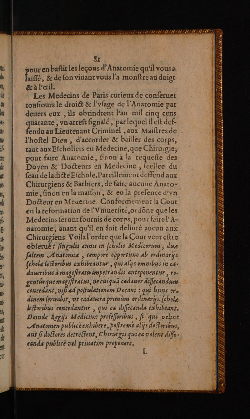 8x | jour en baftir les lecons d’Anatomie qu'il vous 2 TS , &amp; defon viuanc vous l'a monftréau doigt &amp; à l'œil. Les Medecins de Paris curieux de conferuer toufiours le droiét &amp; lvfage de l'Anatomie par deuers eux , ils obtindrent Fan mil cinq cens quarante , vnarreft fignalé, par lequel ileft def- fendu au Lieutenant Criminel ,aux Maiftresde l'hoftel Dieu , d'accorder &amp; bailler des corps, taut aux Efcholiers en Medecine,que Chirursie; pour faire Anatomie, finon à la requefte des Doyen &amp; Docteurs en Medecine , feellee du feau de ladite Eichole.Pareillément deffend aux Chirurgiens &amp; Barbiers, de faire aucune Anato- mie , finon en la maïfon, &amp; enla prefence d’vn Docteur en Meuecine. Conformement la Cour en la reformation de l'Vniuerfite,ordone queles Medecins feront fournis de corps, pour faire l A: natomie, auant qu'il en foit deliuré aucun aux Chirurgiens. Voila l'ordre que la Cour veut eftre obferué: fingnlis anis an fcholis Medicorum, due faltem LAnatomié , témpore chportuno ab ordinari(s {choleleéforibus exhibeantur , quialÿs omnibus in ca daueribus 4 magiffrath impetrañdis atteponentur , ro- genthrquemagifiratus, ne chiqua cadauer diffecanduns concedant,mf ad poftulationem Decans : qui hune or. dinem [erwabit, ut cadaters priinum erdinaris [hole leétoribus concedantur , que ea diffecanda exhibeant. Desnde Regÿs Medicina profeforibus , fs qui uchne Ænatomen publicéexhibere, bolfremo alijs dofférsbus, att fi doétores detreéfent, Chirurgss qui ea volent difle- canda publicé vel prinatim proponere.