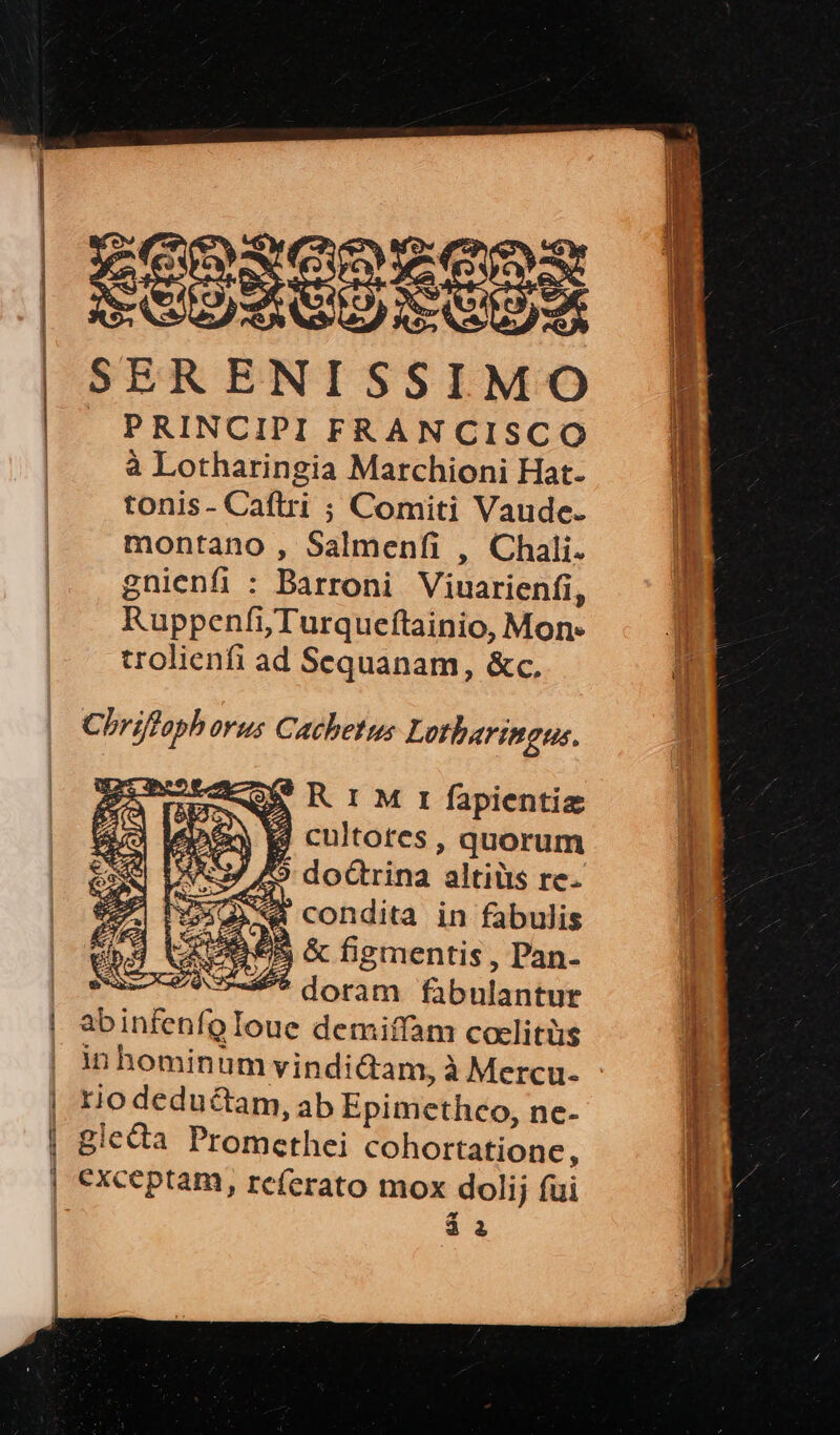 —————— ——————————— SEDUGOS COS SERENISSIMO PRINCIPII FRANCISCO à Lotharingia Marchioni Hat- tonis- Caftri ; Comiti Vaude. montano , Salmeníi , Chali. gnienfi : Barroni Viuarienfi, RuppenfiTurqueftainio, Mon. trolienfi ad Sequanam, &amp;c, Chriffaph orus Cachetus Lotharingus. 3 E ; T CX i mes L1» t » R 1 M rt fapientiz 4 cultotes, quorum 9 doctrina altiüts re. hw &amp; condita in fabulis d UE €&amp; &amp; figmentis , Pan- sa: 7945 dorim fabulantur abinfenfo Ioue X demiffam coelitüs tio deductam, ab Epimctheo, ne- oie giccta Promethei cohortatione , à à eM ERES E RES Ri ERNST: BIS s NE eidem nisi E E — 