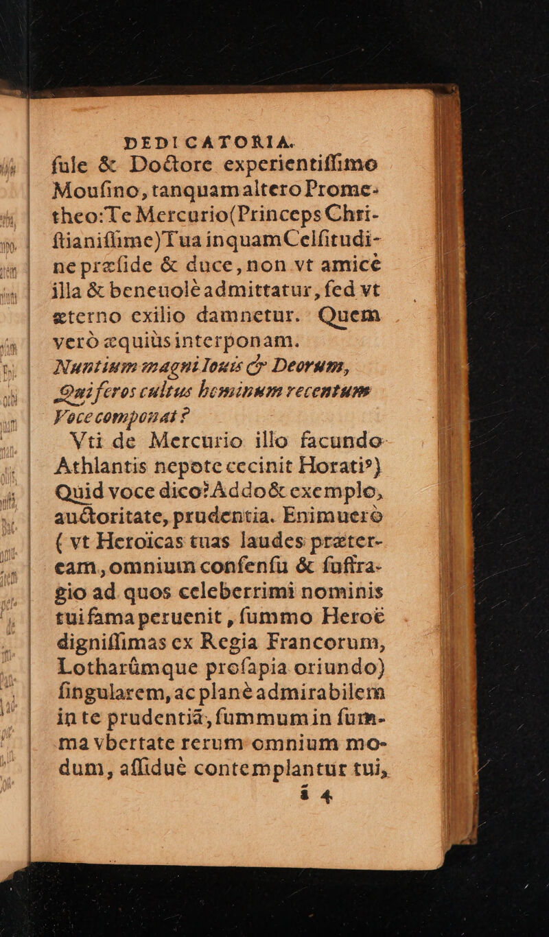 fule & DoGore experientiffimo Moufino, tanquam altero Promce: theo:Te Mercurio(Princeps Chri- ftianifüme)Tua inquamCelfitudi- ne przfide & duce, non vt amice illa & beneuoléadmittatur, fed vt eterno exilio damnetur. Quem veró zquiüsinterponam. Nuntium magni loui cr Deorum, JOniftros cultus bominum recentum Vocecomposnas y Athlantis nepote cecinit Horati») Quid voce dico? Addo& exemplo, auctoritate, prudentia. Enimuero ( vt Heroicas tuas laudes przter- cam,omnium confenfu & fuftra- £io ad. quos celeberrimi nominis tuifama peruenit , fummo Heroe digniffimas cx Regia Francorum, Lotharümque profapia oriundo) fingularem, ac planéadmirabilem inte prudentia, füummumin furm- ma vbertate rerum omnium mo-