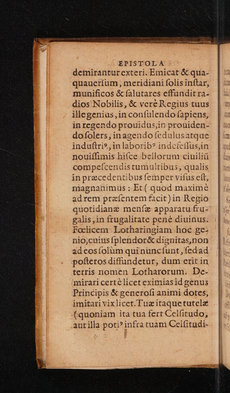 detiranturexteri. Emicat & qua- quaueríum , meridiani folis inftar, munificos & falutares effundit ra- dios Nobilis, & vere Regius tuus illegenius, in coníulendo fapiens, in regendo prouidus,in proniden- dofolers, inagendo fedulusatque induftri?,inlaborib? indcteflus,in nouiffimis hifce beilorunm ciuiliü compeícendistumultibus, qualis in precedentibus femper vifus cft, magnanimus ;: Et( quod maxime adrem praíentem facit)in Regio quotidianz meníz apparatu fru- galis,in frugalitate pené diuinus. Foclicem. Lotharingiam hoc ge- nio,cuinsífplendor& dignitas,non ad cos folüm qui nuncfunt,fedad pofteros diffundetur, dum erit in terris nomen Lotharorum. De- mirari certélicet eximiasid genus Principis & generofi animi dotes, imitari vixlicet.Tuzitaquetutelz (quoniam ita tua fert Celfitudo, autilla poti? infra tuam Ceifitudi-