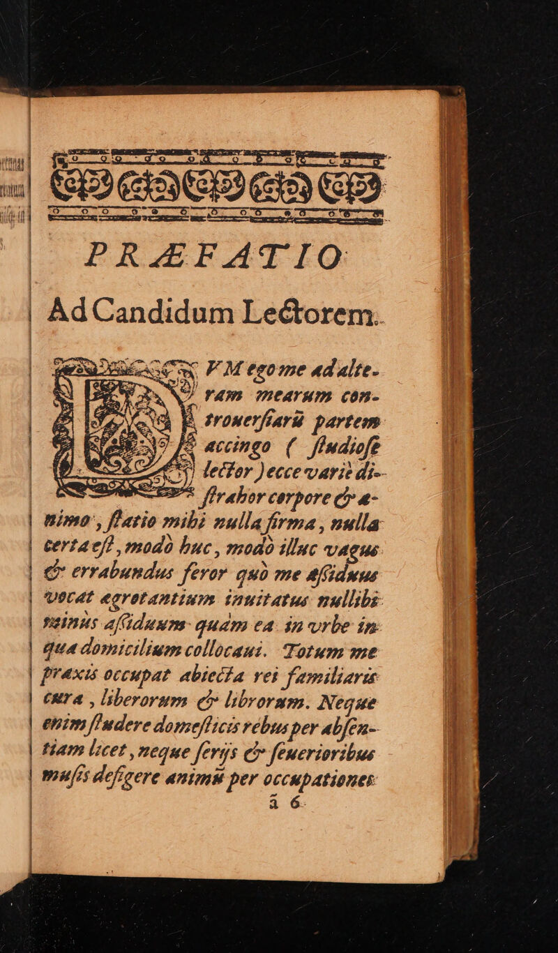 ————— — —— l | | | | | | PRAEFATIO: AdCandidum Lectorem. Cw PM teome «dalte- ro9R NA. F0. ?HCATHD. COP S B. frowerfrarü partem. | Eoo fS aecingo. ( Jfmdiofe Le 0) leifor )ecce varie di-- eta firahor cerpore ci a- nimo', fl atio mibi zulla firma, nulla certaefh modo buc , modó illuc VAGHE € errabundus feror. quà me afiduus UPL4T earatantium. inuitatus nullibi: ;1 niinus afiduum- quam ea. in urbe in (Rr A , liberorum qb» librorum. Negse rumpenemey e Peer NM Virus RS ect - N a
