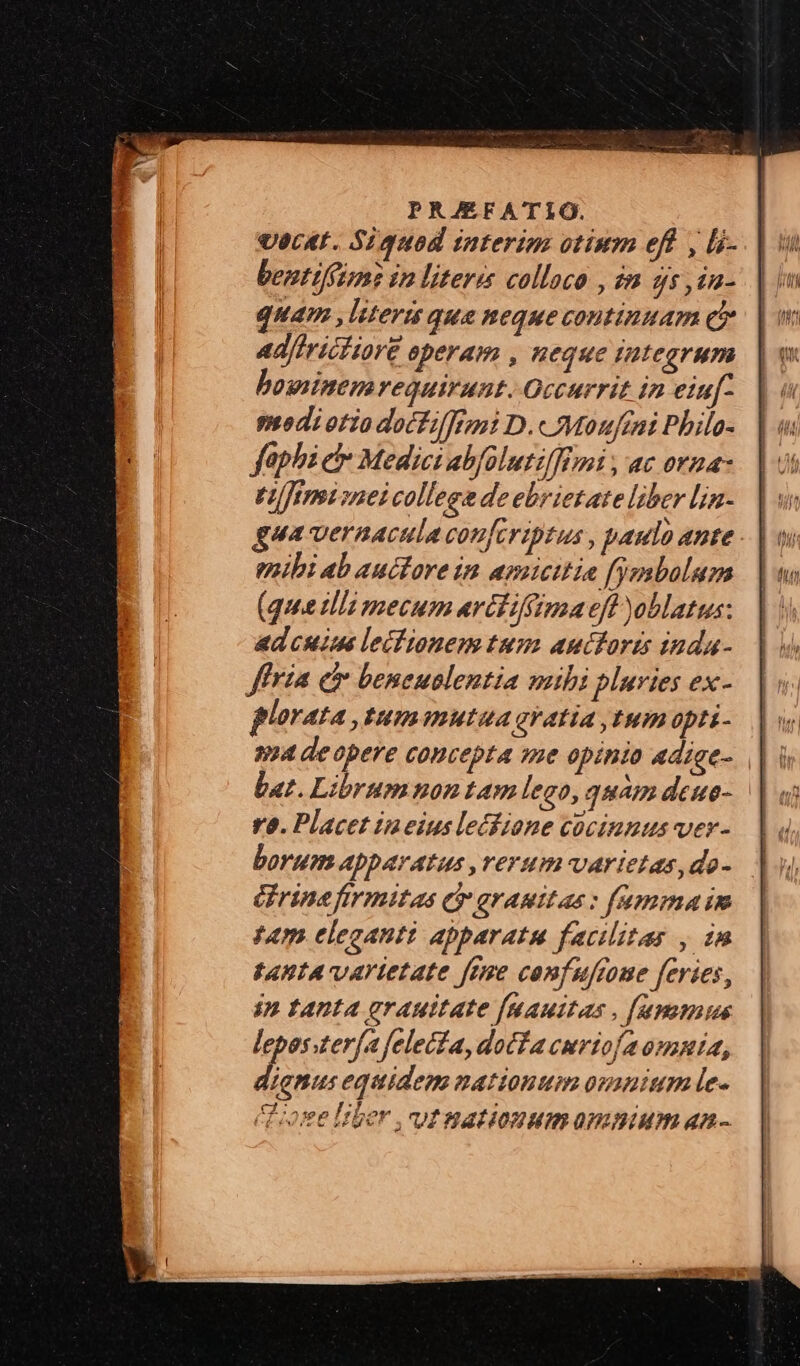 UecAt. Siquod interim otium eft , [i- bentiféun? in litere colloco , im ds, in- quam , litera qua Reque continuam eo ad/iricfiore operam , neque integrum bosninenrequirunt..Qccurrit in eiuf. psodiotio doctilfizi D.«Moufrni Pbile- faphick Medici abfolutilfimi , ac oraa- Vlfémisnei college deebrietate liber Lin- enibi ab auctore in amicitia fymbalum (quee ulli mecum arctiffsaa eft oblatus: adcuim lectionem tum auctoris inda- fria e beneuolentia mibi pluries ex- plorata , tumamutua ay atia tum opti- bat. Librumnon tam lego, quam deue- ra. Placet ineius lecfione cocinnus ver- borum Apparatus ,rerum-varietas,do- rine firmitas Qr gramitas : fammaim tam eleganti apparatu facilitas , in t4HLA vartetate fere comfuftome feries, ip tanta grauitate [Mauitus , [apamius leposster[a feleifa,dotfa curtiofaommia, dignus equidem nationum omnium le- Cose Iber , ut nationumamnium an-