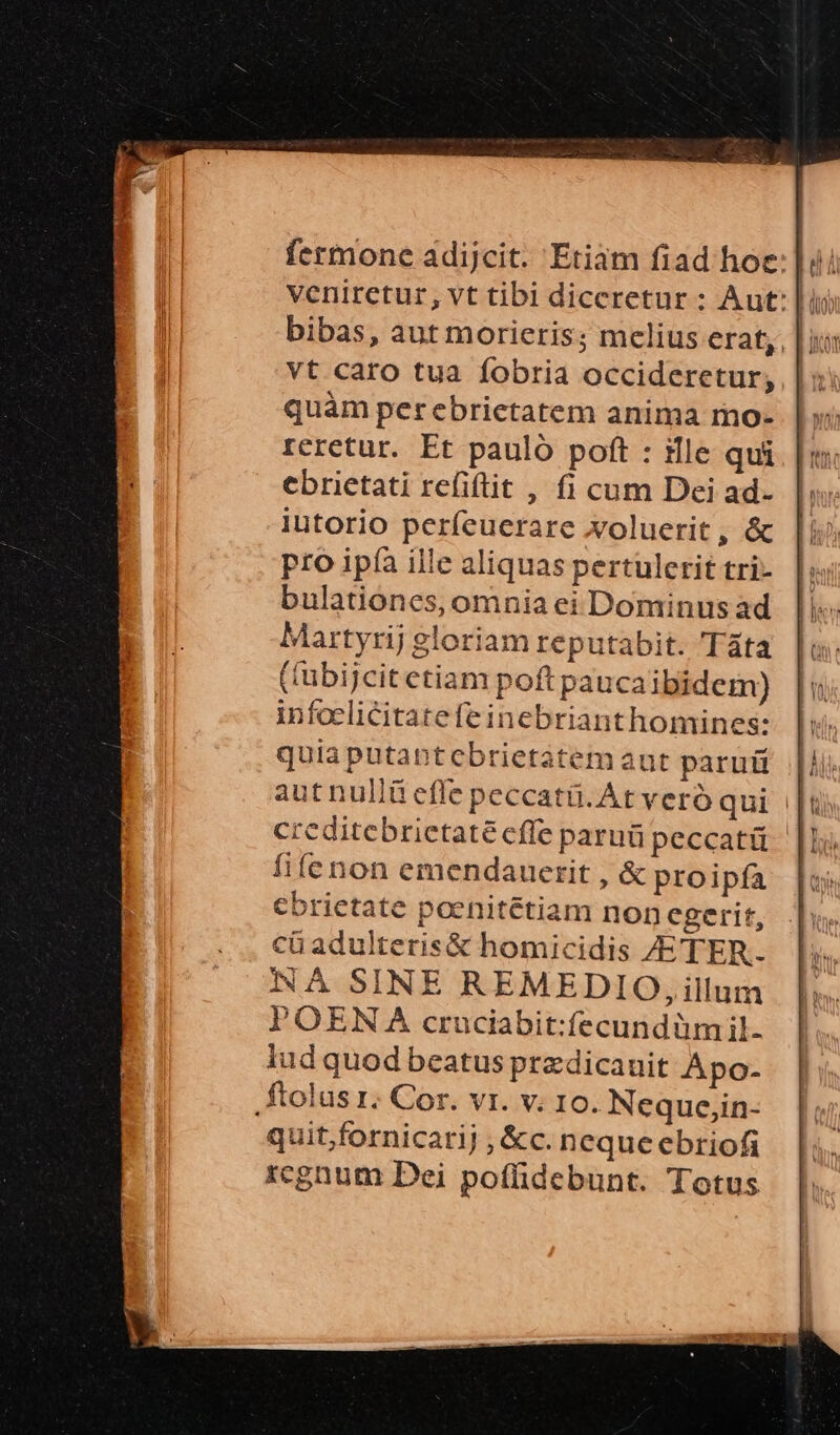fermone adijcit. Etiam fiad hoc:] bibas, aut morieris; melius erat,, vt caro tua fobria occideretur; quàm perebrictatem anima mo- reretur. Et paulo poft : ille qui ebrietati refiftit , fi cum Dei ad- liutorio perfeuerare xoluerit, &amp; pro ipíà ille aliquas pertulerit tri- bulationes, omnia ei Dominus ad Martyrij gloriam reputabit. Táta ((übijcitetiam poft pauca ibidem) infoelicitatefe inebrianthomines: quia putabtcbrietatem aut parui LU autnullü effe peccatü.At vero qui |t creditebrietatéeffe paru peccatü fifenon emendauerit , &amp; proipfa ebrietate poenitétiam non egerit, iadulteris&amp; homicidis /ETER. NÀ SINE REMEDIO, illum POEN A cruciabit:fecundüm il. lud quod beatus przdicauit Apo- ftolus 1; Cor. vr. v. 10. Neque,in- quit,fornicarij , &amp;c. neque ebriofi rcgnum Dei poffidebunt. Totus