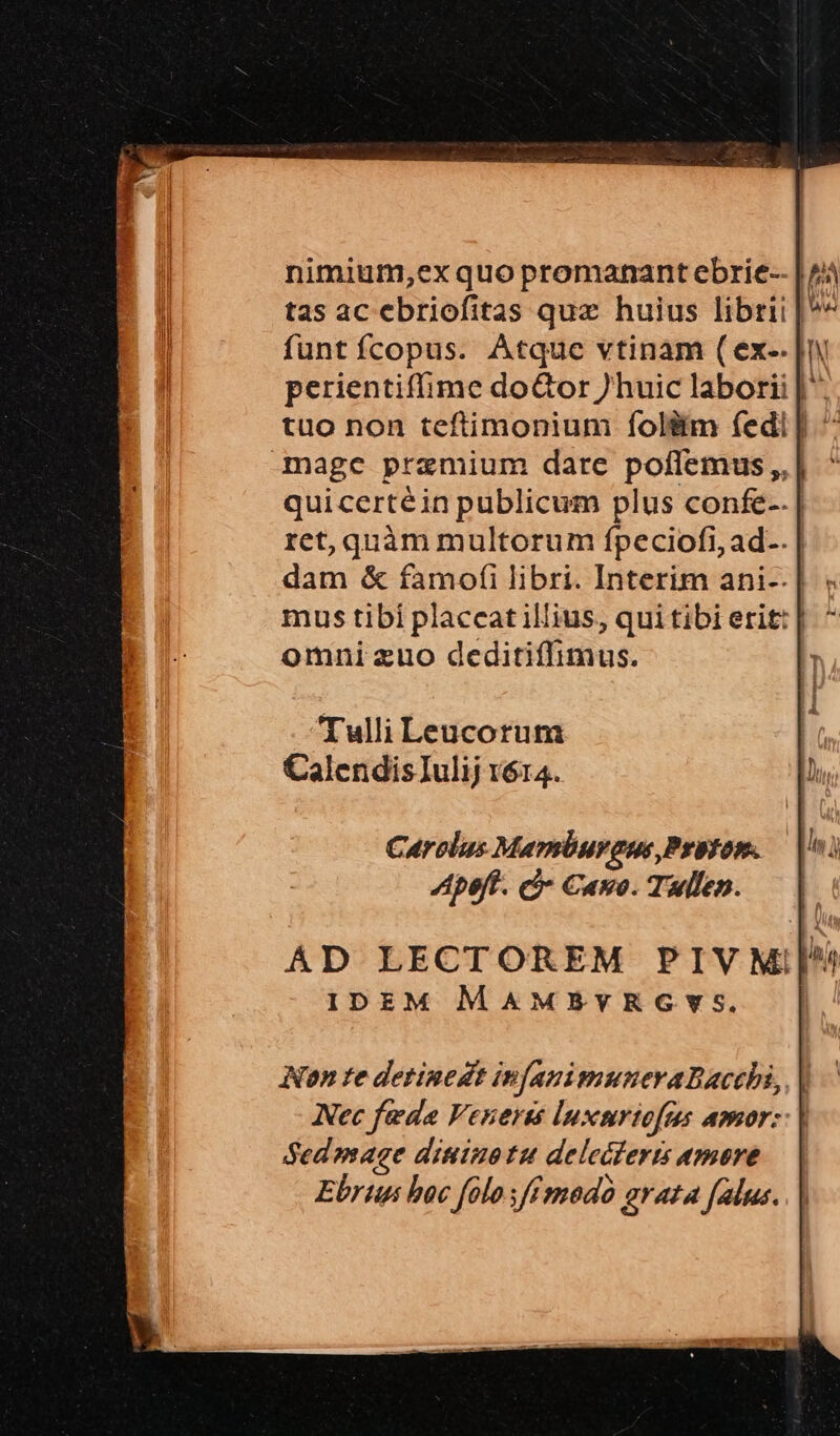 nimium,ex quo promanant ebrie-- | /; tas ac ebriofitas quz huius librii |^ funt fcopus. Atque vtinam ( ex-. | perientiffime doGor huic laborii | tuo non teftimonium folitm fedi | ^ -mage praemium dare poflemus,,| ^ quicertéin publicum plus confe-. ret, quàm multorum ípeciofi, ad-. | dam & famofi libri. Interim ani-.| omni zuo deditiffimus. Tulli Leucorum CalendisIulij v614. AD LECTOREM PIVMil^ IDEM MAMPvYRGYS. Non te detinedt in[auimuneraDacchi,, | Nec feda Veneres luxnriofcs amor: | Sedamage diuino tu delecferts amore Ebrun boc folo sffmodo arata falus.