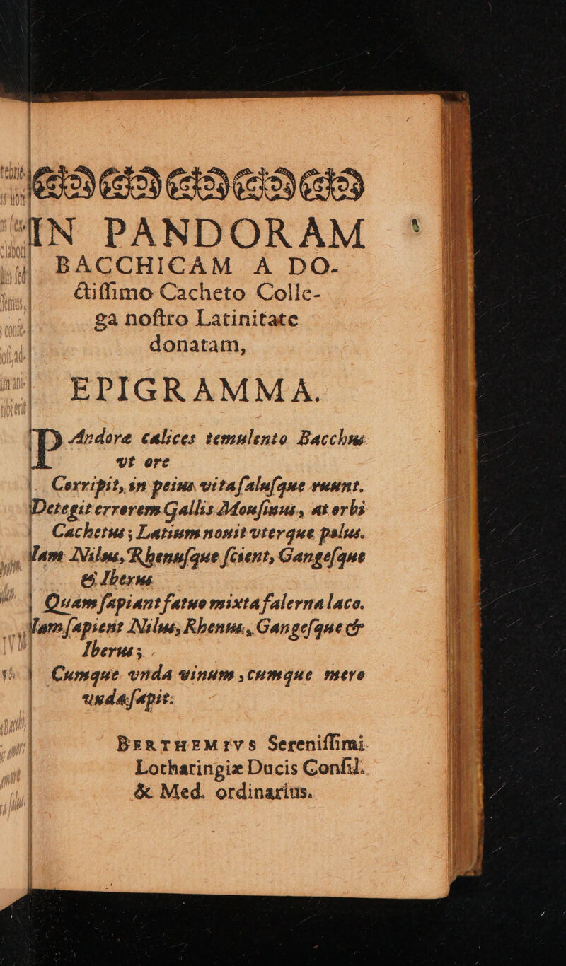 leaeactacaea 4N PANDORAM «uU BACCHICAM. A DO. m &amp;iffimo Cacheto Colle- ga noftro Latinitate donatam, EPIGRAMM A. I odore calices temulento Bacche | vt orc |. Cervipit,sn peius vitafalufaue vuunt. IDetegit errorem Gallis Monfiuus, at orbi | Cacheruss Latiumnosit vterque palus. , Mam Z2Vilma, Rhenu(que [cient, Gange[aue | e Ibex | Quamfapiantfatuomixtafalernalaco. Mam [apsene [Nilus Rhenus, Gangefque ct | Pberus ;. U |] Cumque vnda vinum cumque mere usda[apit: BzsarHEMrIYS SerenifTfimi. Lotharingiz Ducis Confi. &amp; Med. ordinarius.