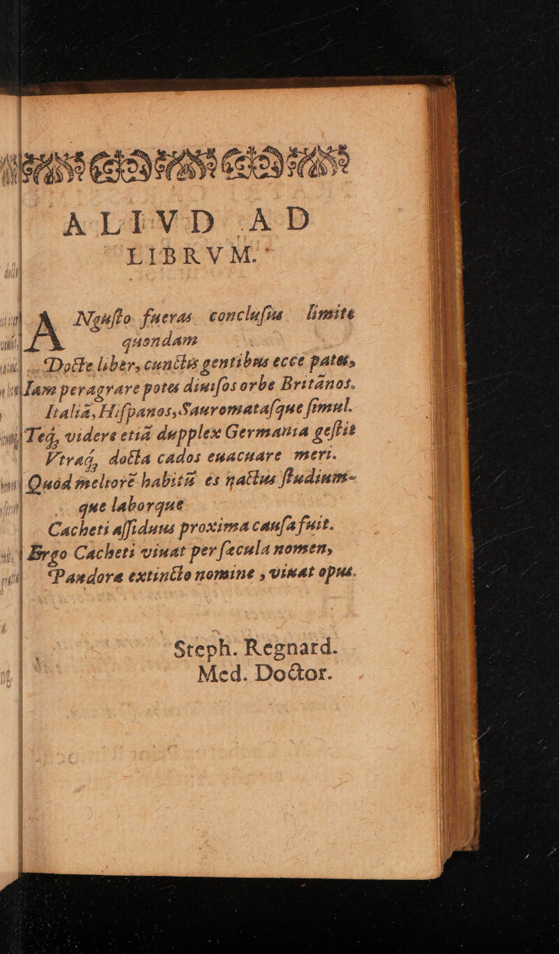 AMA COSAS EROS ALIVD . AD d LIBRV M. b  z^ » . 1 i] ANgnfto. fueras conclusa — limite ii aii] quendam ] ai]. «Dotle liber, cunélis gentibus ecce pates, vindam pevagrare potes diuifos orbe Britanos. / Italia, Hifpanos,Sauromata[que fimul. ul Ted, videre etia depplex Germania geffi Vtrag, dotla cados egacnare meri. wil Quad meltoré babitá es gatiie fludium- que laborque Cacheti affiduus proxima can[afuit. ui | rgo Cacheti viuat pev fecula nomen, Pandore extintlo nomine , uinAt opus. » Steph. Regnatrd. Med. Do&amp;or.