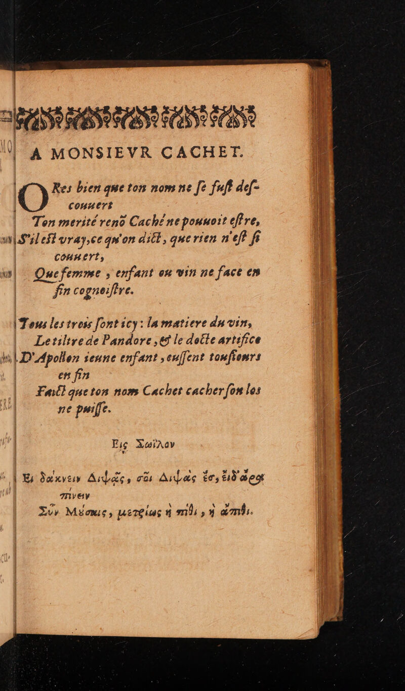 ! A MONSIEVR CACHET. Res bien que ton nom ne fe fuft dd[- | conuert M Ten merité ven Cache ne pouuoit eff ve, ! wil efl vray.ee quon ditt, que rien n'eff fs n COHH Yt,  w| Quefemne , exfant on vin ne face en n fín cognoiftre. I Tous les tross font icy: lamatieve du vin, ae Letiltrede Pandore ,&amp;) le dotle artifice | Mn LD'Mpollen seune enfant »eufent toufiemr: en fin Fit] que ton nom Cachet cacher fon los ne pwife. Fig XoiAOV ^ 4$ XC Saxvtio Aus ,; 0i AnbLes ic, tb aeo anvey Ld í A f V ow Eo» Maus , pet£ias 4 mhi , » ambi.