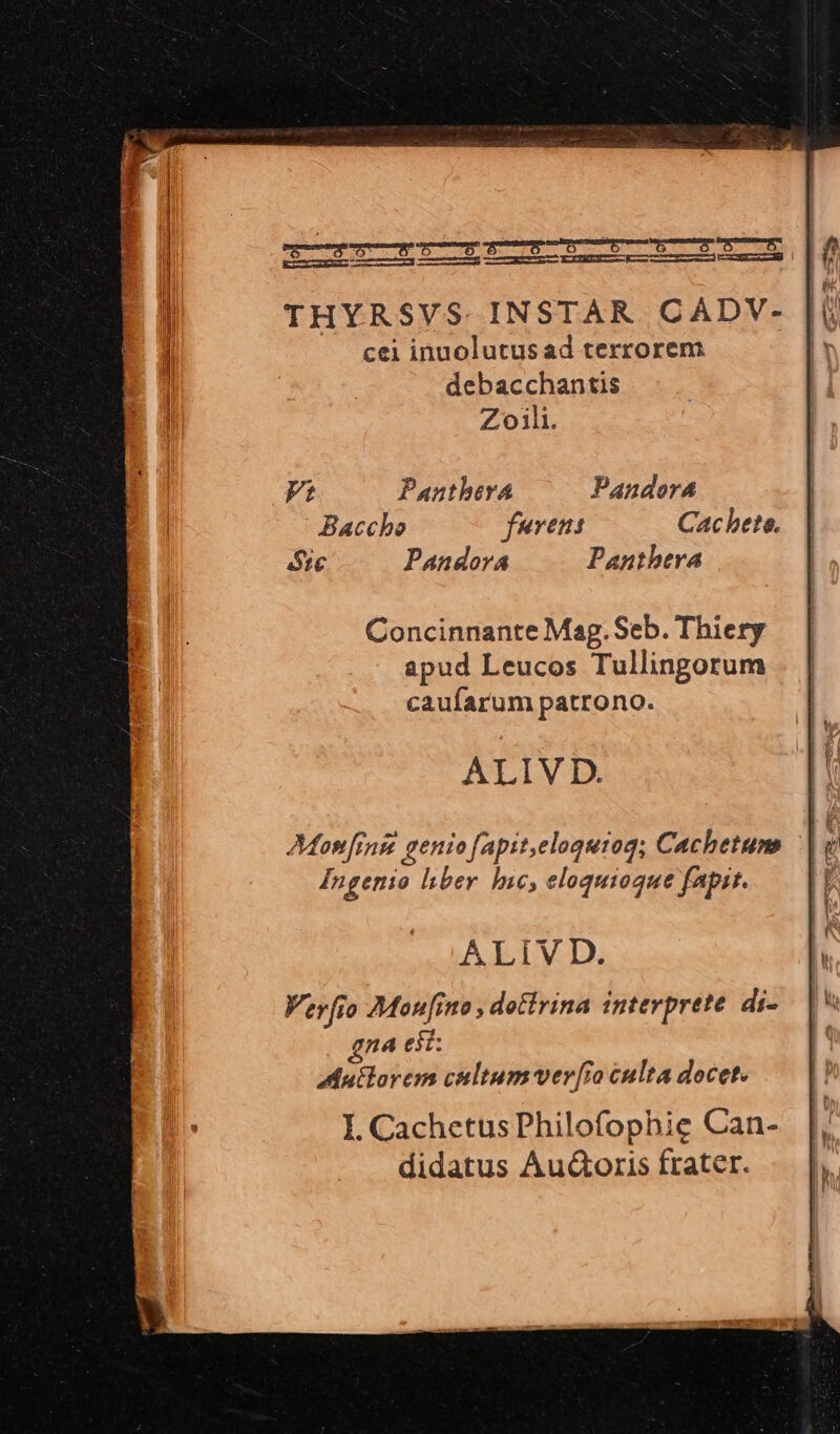 KCENENC EK I S ME LLL m LLALLIICELIIE THYRSVS.INSTAR CADV- cei inuolutus ad terrorem. debacchantis Zoili. Ft PantberA Pandora Baccho furens Cac bete. ec Pandora Panthera Concinnante Mag. Seb. Thiery apud Leucos Tullingorum caufarum patrono. Monfrnge genio fapit,eloguroq; Cachetums Ingerio liber. hic, eloquiogue fapit. A.LiV D. Verfio Monito , dottrina interprete. di- gna eit: Mutlorem cultum ver[r culta docet. I. CachetusPhilofophic Can- didatus Au&amp;oris frater.