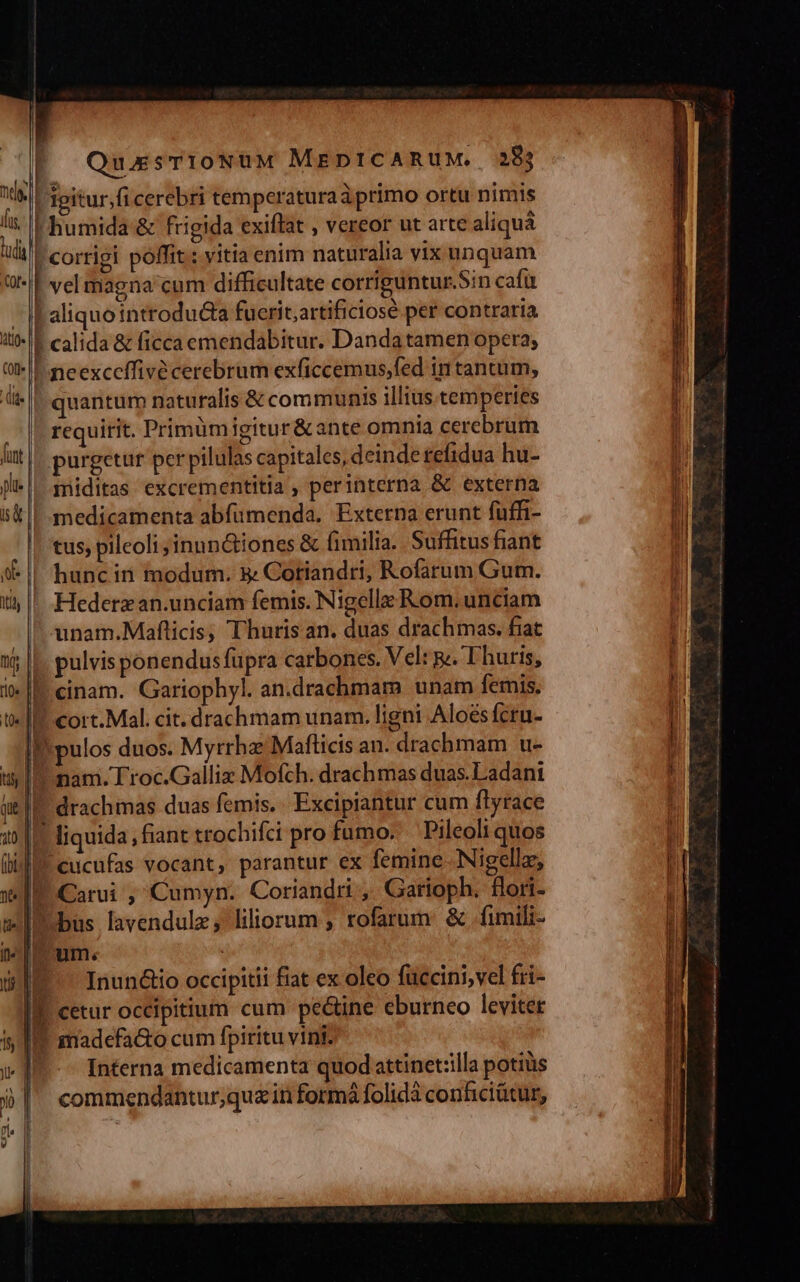 t igitur,fi cerebri temperaturaáprimo ortu nimis | humida &amp; frigida exiflat , vereor ut arte aliquá FL corrigi poffit: vitia enim naturalia vix unquam | vel magna'cum difficultate corriguntur.Sin cafu ; aliquointroducta fuerit;artificiosé per contraria 1 calida &amp; ficca emendabitur. Danda tamen opera; I neexceffivé cerebrum exficcemus,fed 1n tancum, quantum naturalis &amp; communis illius temperies requirit. Primümigitur &amp; ante omnia cerebrum purgetur per pilulas capitales, deinde refidua hu- miditas excrementitia , perinterna &amp; externa medicamenta abfümenda. Externa erunt fuffi- tus, pileoli; inun&amp;dtiones &amp; fimilia. Suffitus fiant hunc in modum. &amp; Cotiandri, Rofarum Gum. Hederzan.unciam femis. Nigella Rom. unciam unam.Maflicis, Thuris an. duas drachmas. fiat |. pulvis ponendus fupra carbones. Vel: g. T huris, |! cinam. Gariophyl. an.drachmam unam femis. V cort. Mal. cit. drachmam unam. ligni Aloésfcru- Il. pulos duos. Myrrha: Mafticis an. drachmam u-  nam. Troc.Galliz Mofch. drachmas duas. Ladant ! drachmas duas femis.. Excipiantur cum flyrace | liquida , fiant trochifci pro fumo. Pileoli quos cucufas vocant, parantur ex femine. Nigella, P. Carui , Cumyn. Coriandri , Garioph. fori- I bus lavendulz; liliorum ; rofarum &amp; fimili- um. L-— Inun&amp;io occipitii fiat ex oleo füccini,vel fri- B. cetur occipitium cum pe&amp;ine eburneo leviter ? madefa&amp;o cum fpiritu vini. Interna medicamenta quod attinet:illa potiüs commendantur,quz in formá folidà conficiátur,