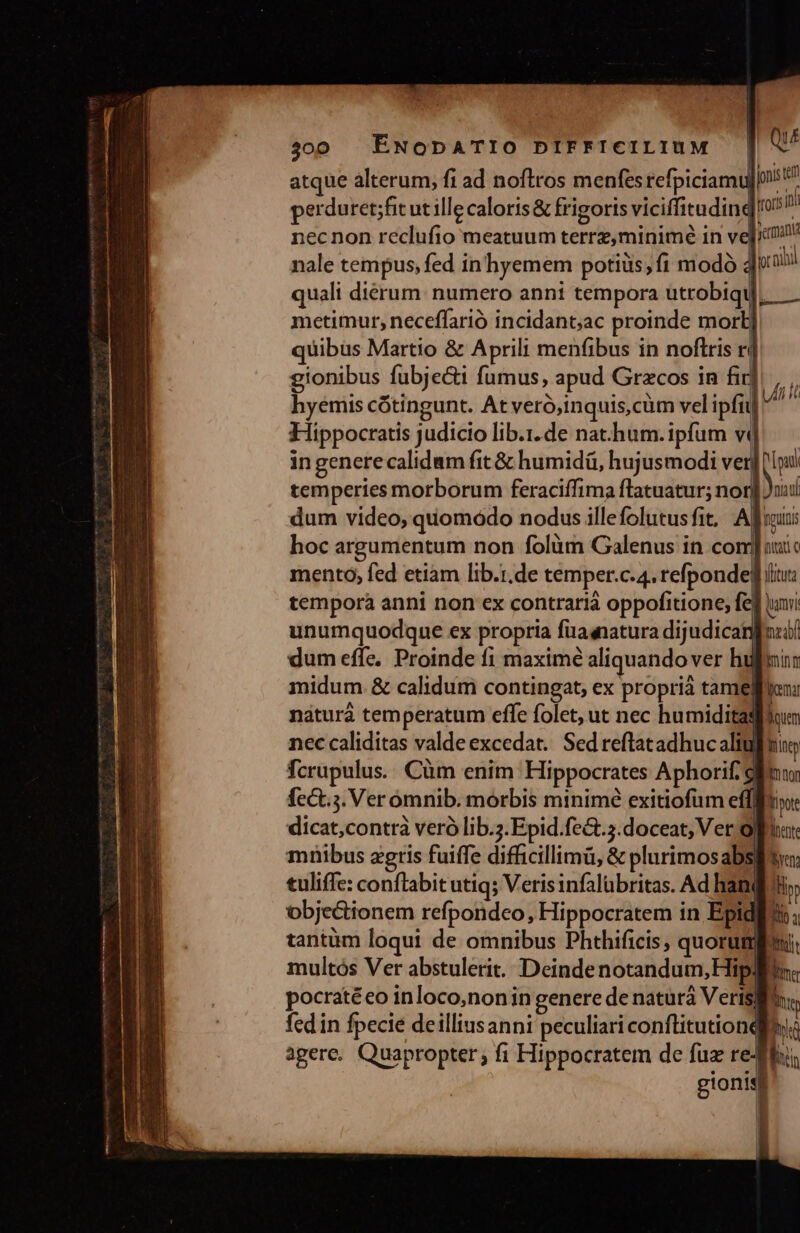 atque alterum, fi ad noftros menfes refpiciamu|n: » perduret;fit ut ille caloris&amp; frigoris viciffituding ^ necnon reclufio meatuum terrz,minimé in ve]ic nale tempus, fed in hyemem potiüs;í1 modó doa quali dierum: numero anni tempora utrobiqt metimur, neceffarió incidant;ac proinde mort uibus Martio &amp; Aprili menfibus in noftris r/ gionibus fubje&amp;i fumus, apud Grzcos in fir hyemis cótingunt. At veró,inquis,cüm vel ipfii] Hippocratis judicio lib.i. de nat-hum.ipfum vd ingenerecalidum fit &amp; humidü, hujusmodi ver] ww temperies morborum feraciffima flatuatur; nor] uui dum video, quomódo nodus illefolutusfit, Afr hoc argumentum non folüm Galenus in com] autc mentoó, fed etiam lib.i.de temper.c.4. refponde] liu tempora anni non ex contrarià oppofitione, fed vani unumquodque ex propria fuaqnatura dijudicanfoui/ dum effe. Proinde fi maximé aliquando ver hulmi: midum.&amp; calidum contingat, ex proprià tamelyen: náturá tem peratum effe folet, ut nec humiditagiium nec caliditas valde excedat. Sed reftatadhuc aliuffuin fcrupulus.. Cüm enim Hippocrates Aphorif. ; AT fct. s. Ver omnib. morbis minime exitiofume gu dicat,contrà veró lib.;.Epid.feG.;.doceat, Ver opa: mnibus agris fuiffe difficillimü, &amp; plurimosabs| tuliffe: conflabit utiq; Veris infalübritas. Ad han | objectionem refpondeo, Hippocratem in Epid tantum loqui de omnibus Phthificis, quorum multós Ver abstulerit. Deindenotandum, Hip: pocratéeo inloco,noniin genere de naturá Veris fed in fpecie deilliusanni peculiari conftitutionql agere. Quapropter; fi Hippocratem de fuz redi | gionis * - uli i ii |