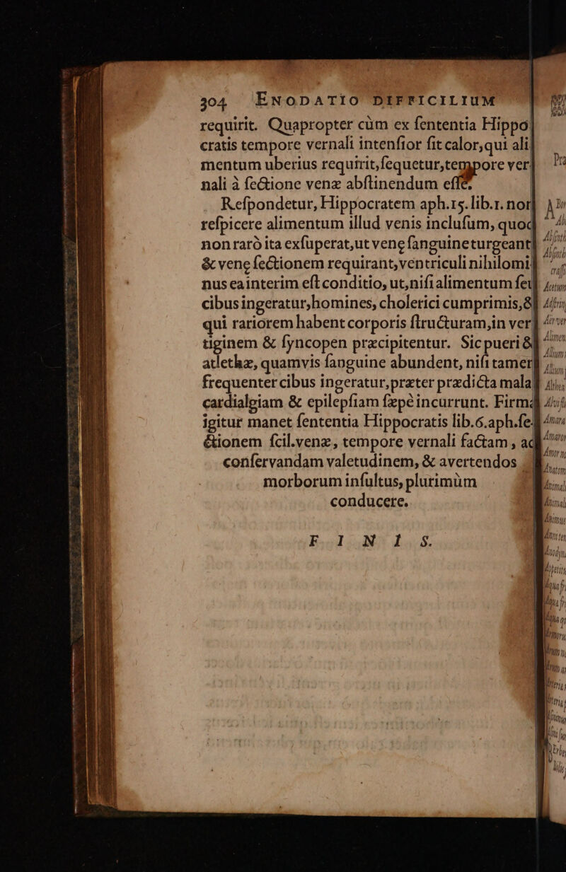 requirit. Quapropter cüm ex fententia Hippo| cratis tempore vernali intenftor fit calor,qut ali] mentum uberius requirit,fequetur,tempore ver! nali à fe&amp;ione venz abflinendum eff&amp; | Refpondetur, Hippocratem aph.rs. lib.r. nor refpicere alimentum illud venis inclufum, quoc nonraró ita exfuperat,ut vene fanguineturgeant &amp; vene fe&amp;ionem requirant, ventriculi nihilomi: nus eainterim eft conditio, ut,nifi alimentum fei cibusingeraturhomines, cholerici cumprimis,8 qui rariorem habent corporis fliructuram,in ver| uginem &amp; fyncopen przcipitentur. Sicpueri&amp; atlethz, quamvis fanguine abundent, nifitamer| frequenter cibus ingeratur,prater predicta malaj cardialeiam &amp; epilepfiam fzpé incurrunt. Firm; igitur manet fententia Hippocratis lib.6.aph.fe: &amp;ionem fcil.venz, tempore vernali factam , ac | 4 Pfnt / Á hf ui / auf Jtu Alfr Ate Alinen Alium; my UT | morborum infultus, plurimüm conducere. E2oJ4 uS Muss. Hin a; LITT Rm, YR li