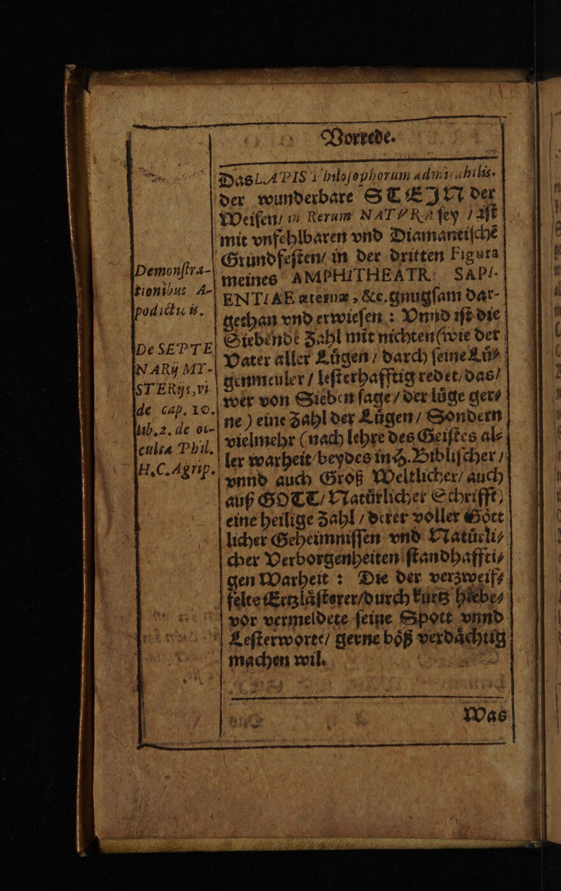 Vorrede. Das A IS I helojopherum admiiahilis. der wunderbare S TE IN der Weiſen / ın Rerum NAT RI ſey Bi; mit vnfehlbaren vnd Diamantiſchẽ Grund feſten / in der dritten Fıgura e meines AMPHITHEATR: SAP- 5 ENIIAE atem, &e. gnugſam dar gethan vnd erwieſen: Vnnd iſt die DesEPTE Siebende Sahl mit nichten ( wie der NAR j Ar. Vater aller Lůgen / darch feine Luͤ⸗ STERIs vi genmeuler / leſterhafftig redet / das / de cap. 10. wer von Sieben ſage / der luͤge ger⸗ 1b. 2. de oc. ne) eine Zahl der Lügen, Sondern is Phil. vielmehr (nach lehre des Geiſtes al⸗ H. C. Agnp. ler warheit beydes inch. Bibliſcher / vnnd auch Groß Weltlicher / auch auß GOT / Natuͤrlicher Schrift) eine heilige Zahl / deter voller Gott licher Geheimniſſen vnd Natuͤrli⸗ cher Verborgenheiten ſtandhaffti⸗ gen Warheit: Die der verzweif⸗ felte Ertzlaͤſterer / durch kurtz hlebe⸗ vor vermeldete ſeine Spott vnnd CLeſterworte / gerne boͤß verdaͤchtig machen wil. i Demonſtra- Was