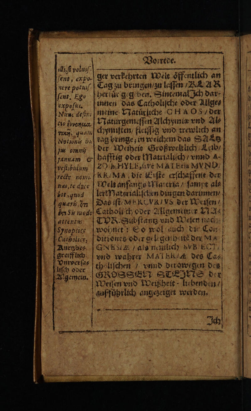 A ſi vol. — ent, expo. ger verkehrten Welt oͤffentlich an nere potiiſe Tag zu bringen / zu laſſen A AR ſent. Egu her für geg ben. Sintemal Ich dar⸗ expo innen das Catholiſche oder Allge⸗ Nau dein, | meine Natuͤrliche C HA O8 / der 00 Ewenua.,) Naturgemeſſen Alchymiæ vnd Al⸗ wen, qua dhymiſten/ fleiſſig vnd trewlich an Notinis Ba tag bringe; in welchem das SAAB js omni der Weiheit Großweltlich Leib / jannam «| hafftig oder Matrialiſch / vnnd a- ve ſtibulum E 0 BH LE. übe MAI Etia MYND, g rede non RRAMA die Erſte erſchaffene der nas te dace Welt anfangs Materia / ſampt al⸗ lit, quad lerłMaterialiſcben dingen darinnen / queris Im Das tſte e- us der Werfen‘ dar Sis ned Catholich oder Allgememer A- attentus T. Subſtantz vnd Weſen nac; Synoptice weine? So wol such die Con Cutholict, dittenes oder gelrgenheite der MA N Aurgde, GNM ENA als mmlich VB ECT: vnd wahrer Mal EKA des Ca⸗ tholiſchen / unnd derowegen des GROSSE STEJETS der z greiff lich Vnwerſa⸗ liſch oder Allgemein. r f \ } * een —ů — ů Ä — — — — — —— —
