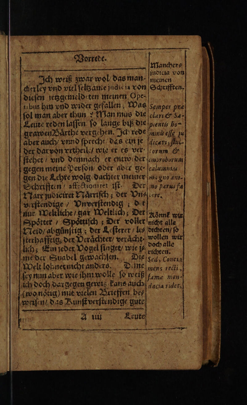 — Vorrede. Mancher Ich weiß zwar wol / das man en cherley vnd viel ſeltz ame jndicia von Schriften, dieſen jetzgemeldeten meinen Ope- tıbus hin vnd wider gefallen; Was semper pre fol man aber thun: Man mus die clan cer Sa. Leute reden laſſen ſo lange biß die eenti, ho grawen Saͤrthe vergehen. Ich rede un eſſe zu aber auch / vnnd ſpreche / das ein je Ndicanı ful der dar von vrtheilt / wie er es ver or um G. ſtehet / vnd demnach er entweder mvroborum gegen meine Perſon / oder aber ge · calumniz⸗ gen die Lehre wolg dachter Rewer en gno an- Schrifften / affedionırer iſt Der no parat fa Narr judiciret Naͤrriſch; der Vn⸗ ere. verſtendige / Vnverſtendig det nur Weltliche / gar Weltlich; Der Nonne Spotter / Spoͤttiſch; Der voller nicht alle Neid / abgünftig ; der Leſterer / les dichten / ſo ſterhafftig; der Veraͤchter / veraͤcht wollen wir lich; Ein jeder Vogel ſinget / wie N 1 5 me der Suabel gewachſen. Die gel Le Welt lohnet nicht anders Deine „en eck key nun aber wie jhm wolle ſo weiß fame 0 ich doch dar gegen gero Fans auch dadia rider, (wo noͤtig) mit vielen Brieffen bes? weiſen / das Kunſt verſtendige gute A u Leute 3 — — rn EL — —ͤ k—̃ vwy— ET 8 — — — —