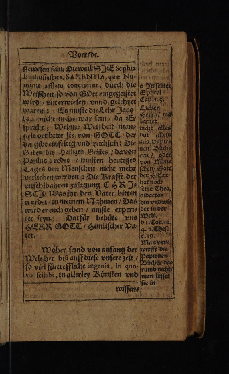 geweſen fein; Dieweil S JE Sophia rich afflatu concipitur, durch die 5 In ſemer Weißheit ſo von Gott eingegeiſtet Spißtel wird / vnterwie ſen vnnd gelehret Cap. 1.8. waren Es muſte die Kehr ur Bord: e nicht mehr war ſein / da Er MEERE . Kipricht ; ; Wehme Weißheit man mcht alles gelt der bite ſie von GOTT der nur allein) da gibt einfeltig vnd reichlich: Die ons; RAR ben des Heiligen Geiſtes davon! Buch gder Paulus b redet / muſten heutiges = Miens Tages den Menſchen nicht mehr ſchen Sote verliehen werden Die Krafft der 1555 5 vnfehlbahren zuſagung COR ul ſeine Theo. Strg / Was ihr den Vater bitten didactos | werdet / in meinem Nahmen / Das hm vnd wit Welt. b i. Cor.. 4. 1. cheſt Lion Hlan ver⸗ Woher ſeind von anfang der Welt her biß auff dieſe vnſere zeit / 2 ſo viel fürereffliche ingen ia in quo. cum ar vis Kalb in allerley Kuͤnſten vnd man leſſet ſie in ed Darfur bebüte vns ENR GOT / Simliſcher Va⸗ ter. irfft die — — —