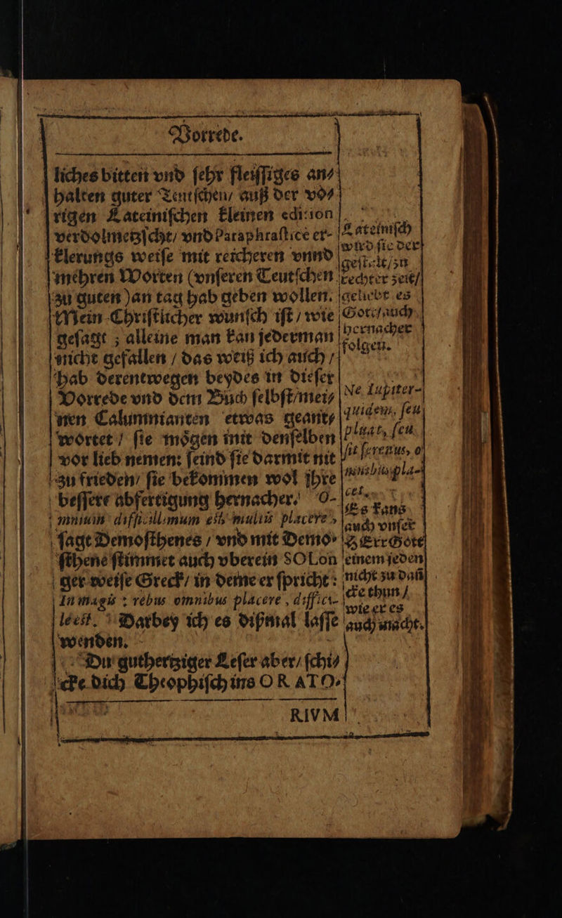 x TEN 8 \ Vorrede. verdolmetzſcht / vndParaphraflice er- Latelmiſch wird ſie der klerungs weiſe mit reicheren vnnd geſtelt / zn zu guten an tag hab geben wollen. geliebt es Mein Chriſtlicher wunſch iſt / wie Gote/auch geſagt; alleine man kan jederman aendern sicht gefallen / das weiß ich auch / folgen. hab derentwegen beydes in dieſer ,© Vorrede vnd dem Buch ſelbſt / mei i nen Calumnianten etwas geant⸗ quidens, [eu wortet / fie mögen init denſelben plant leu vor lieb nemen: ſeind fie darmit nit lit ſerenlu, 0 Zu frieden / fie bekommen wol ihre anal pla beſſere abfertigung hernacher. 0- Te mmm dıffallımum eb multi plavere‘, RER) | ſagt Demoſthenes / vnd mit Demo» Seerrchete ſthene ſtimmet auch vberein 80 Lon einem ſeden ger weiſe Greck / in deme er ſpricht: nicht zu dañ In magis: rebus omnibus placere, diffici- 1 78 1 e bi Du guthertziger Leſer aber / ſchi⸗ cke dich Theophiſch ins OR AT O.
