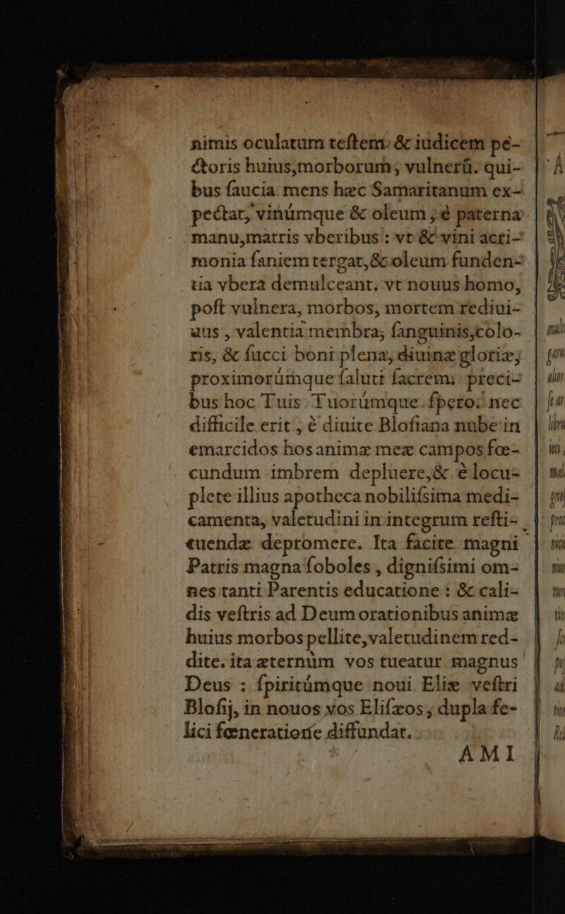 nimis oculatum teftem. &amp; iudicem pe- y toris huiusymorborum; vulnerü. qui- | bus faucia mens hec Samaritanum ex- pectat, vinümque &amp; oleum ; é paterna: | £j manu,matris vberibus : vt &amp; vini acti- Y E. monia faniem tergat,&amp; oleum funden- | | tia vbera demulceant. vt nouus homo, A poft vulnera, morbos, mortem rediui- | » aus , valentia membra; fanguinis;colo- | m ris, &amp; fucci boni plena, diuine glorie; | [? proximorümque falutt facremi:preci- | d bus hoc Tuis Tuorümque fpero; nec fur difficile erit, € dinite Blofiana nube in | in emarcidos hosanimz mez campos foe- | mw, cundum imbrem depluere,&amp; élocu- | mi plete illius apotheca nobilifsima medi- | camenta, valetudini in.integrum refti- |: i «uendz depromere. Ita facite magni | vi Patris magna foboles, dignifsimi om- | nes tanti Parentis educatione : &amp; cali- | tw dis veftris ad Deumorationibusanimz | 5 huius morbospellite,valetudinemred- | / dite. itazternum vos tueatur magnus Deus : fpiritàmque noui Elie veftri Blofij, in nouos vos Elifzos ; dupla fe- lici feeneratioríe diffundat. AMI