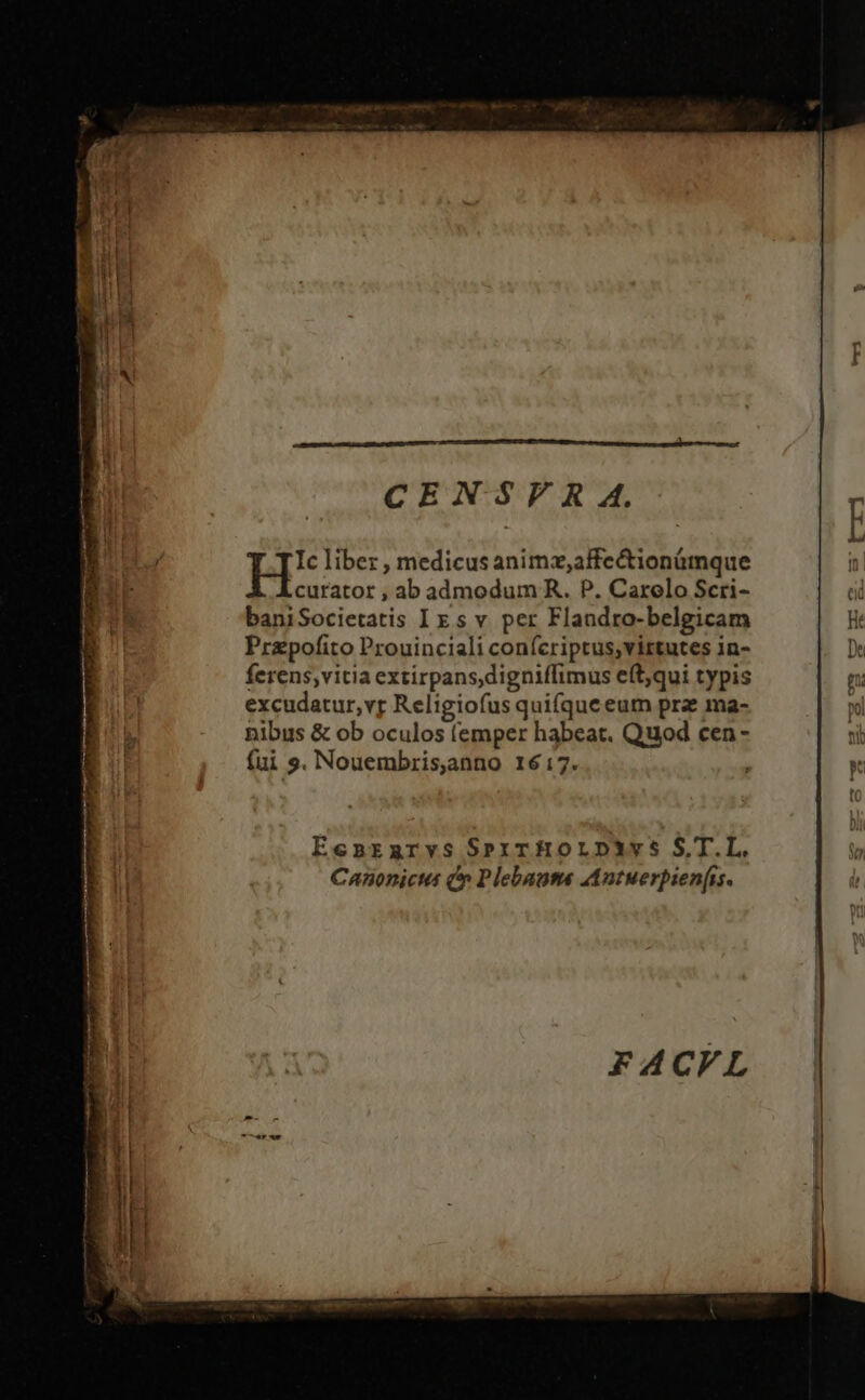 CENSVF R A. Ic liber , medicus animz,affe&amp;ionümque curator , ab admodum R. P. Carelo Scri- baniSocietatis Iz sv per Flandro-belgicam Ht Przpofito Prouinciali confcriptus,virtutes in- [ ferens;vitia extirpans,digniffimus eft;qui typis f | excudatur,vr Religiofus quifque eum prae ma- nibus &amp; ob oculos (emper habeat. Quod cen - ni fui 9. Nouembris,anno 1617. : Y EenrEnrvs SexrHOoLDp3àvs S.T.L. io Canonicis (» Plebaume Autuerpien(is. |