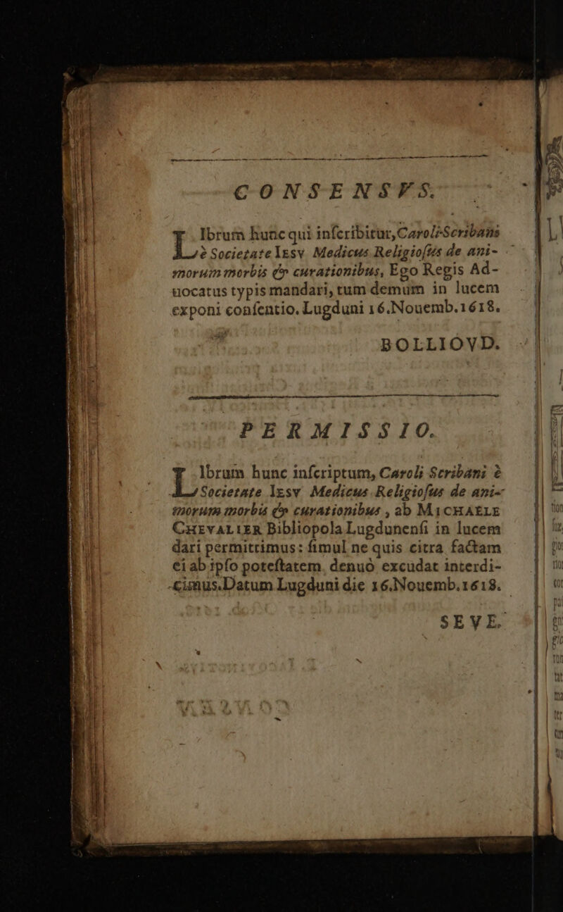 aul i C O NSE NSVFS. - E B Ibrum hunc qui infcribitur, Caro/Seribans bL (d L. Sociezatelesv Medicus Religio[ts de ami- ^ | a sorum morbis &amp;» curationibus, Ego Regis Ad- a uocatus typis mandari, tum demum in lucem ! l exponi confentio. Lugduni 16.Nouemb.1618. iq ij BOLLIOVD. [E : à dl PERMISSIO. qr jim hunc infcriptum, Caroli Scribami à.— ||| Societate lgsv Medicus Religiofus de ami- — || ^ t20rum morbis (» curationibus ,ab MiCHAELE ti CHEVALIER BibliopolaLugdunenfi in lucem —— | | dari permitrimus: fimul ne quis citra factam | ei ab ipfo poteftatem. denuó excudat interdi- B &amp;imus.Datum Lugdunidie 16.Nouemb.1618. — | v SEVE.