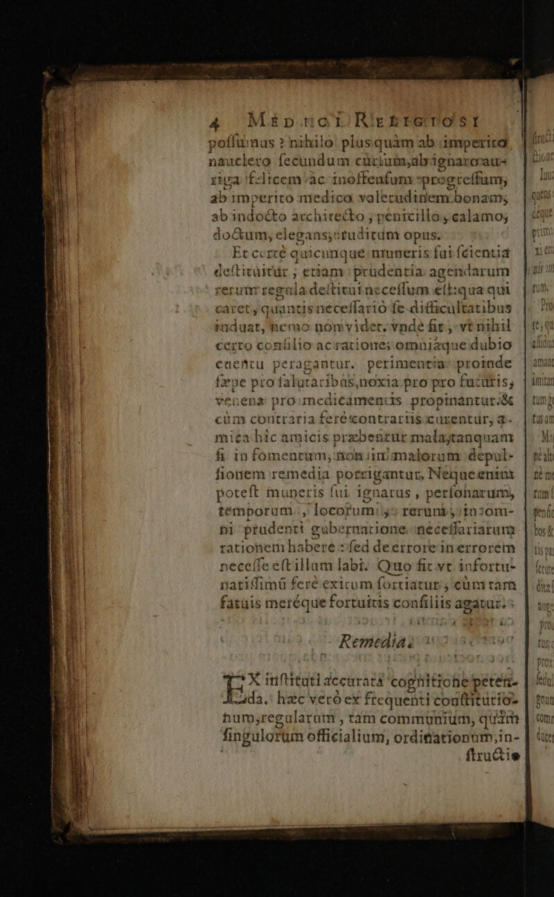poffumas ? nihilo. plusquàm ab 'imperitd. nauclero fecundum cürtuimyabri ignaro'atr- rima fztcem'ac Pec 0 dur ici progre (fum; ab imperito medica valet cudinem bonam; ab indoéko acchicecto ; penicillo calamo; docu; elegans,studitdnt opis. Et ccrcé q qicunqué:nmneris fui fcientia deíticüitir ; etiam prudentia agendarum erutr regula deítitut ne ceíflum ell: qua qui caret, quantis néceffario fe difficultatibus Riduat,hemo nom videt. vnde fit , vt nihil certo conílio acratioue; omujaque dubio caettu peragantur. perimentia o xpe pro falutaribüs,noxia pro pro f ücuris, venena pro mediéamentis propinant tur.ac cim coutraria feré«ontrartis curentür, d. mica hic amicis przbegzur malajtanquam fi in fomentum; Bon iiniqnalorum depul- fionem remedia porrigantur, Nequeenins poteft muneris fui ignarus ; perfohar ums temporum J locorum j^? reruni 5/1020m- ni ptudenti gubernacione. necetfariarum rationem habere : fed deerroreinerrorem neceffe e(tillum labi. Quo fit vt i: nfortu- natiffimü feré exicum fortiatur ; cüm ram fatüis meréque fortuitis confiliis agauir. : à à X iriftitati dccuratá coghitiohe peteii- -ada.: haic veró ex frequenti conttiturio- mum ,regularam , tam communiür, quim fingulorum officialium, orditiationnm;in- ftru&amp;ie