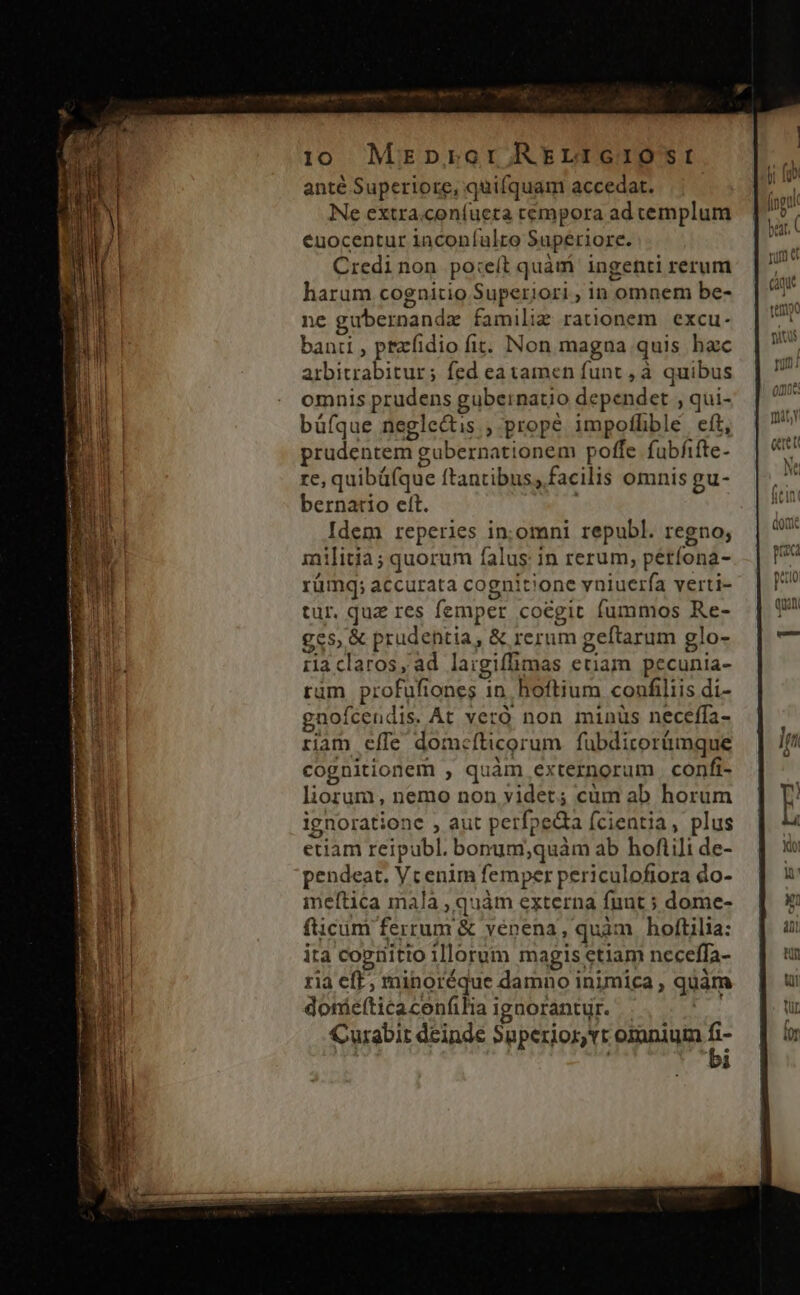 i10 Mrzpror RELIGIOSI anté Superiore, quifquam accedat. Ne extra.con(íueta cempora ad cemplum euocentur inconfulto Superiore. Credinon po:eít quàm: ingenti rerum harum cognitio Superiori , in omnem be- ne gubernandz famili rationem. excu. banti , ptzfidio fit. Non magna quis hac arbitrabitur; fed ea tamen funt, à quibus omnis prudens gubeinatio dependet , qui- büfque neglectis ; prope impofhble eft, prudentem gubernationem poffe fubfifte- re, quibüfque ftantibus, facilis omnis gu- bernatio ett. | Idem reperies in;.omni republ. regno; inilitia ; quorum falus: in rerum; perfona- rümq; accurata cognitione vniuerfa verti- tur. quz res femper coegit fummos Re- ges, &amp; prudentia, &amp; rerum geftarum glo- ila claros, ad laigiffimas etiam. pecunia- ram profufiones in. hoftium confiliis di- gnofcendis. At veró non minüs neceffa- riam cíle domcíticorum fuübdirorümque cognitionem , quàm externorum confi- liorum, nemo non videt; cüm ab horum ignoratione , aut perfpedta fcientia, plus etiam reipubl. bonum;quàm ab hofiili de- pendeat. Vcenim femper periculofiora do- imeftica mala , quàm externa funt ; dome- fticüm ferrum &amp; venena, quam hoftilia: ita cogiiitio illorum magis etiam neceffa- ria eft, minoréque damno inimica, quàm donáefticacenfilia ignorantyr. E Curabit deinde Superior, vr omnium * 1