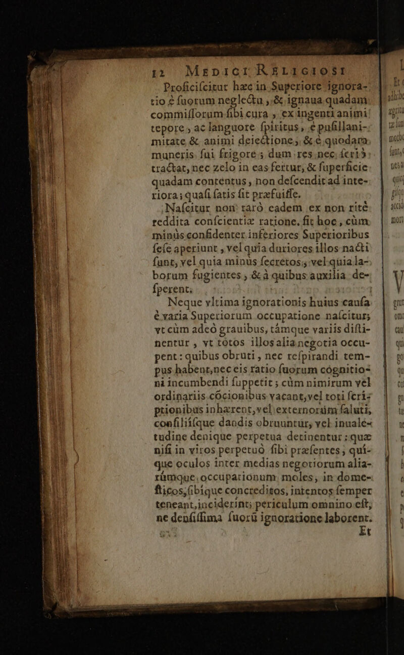 ut aiit o n nmn 12 MreDIGI RELIGIOSE n Proficifcitur hzc in Superiore ignora- | :io € fuorum negle&amp;u ,.&amp; ignaua quadam commifTorum fibi cura , ex ingenti animi | tepore ; ac languore fpiritus, e pafillani- mitate &amp;. animi deiectione;. &amp; € .quodara | muneris. fui frigore ; dum res; nec. fcri tractat, nec zelo in eas fertur, &amp; fuperficie quadam contentus , non defcenditad inte-. | 4 riora; quafi fatis fit prafuiffe. p Naícitur nom taró eadem ex non rité:. | 4 Wi reddita conícientix ratione.fit hoc, cüm. | m » minüs confidenter inferiores Superioribus fe(ce aperiunt , vel quia duriores illos nacti funt; vel quia minus fecretos; vel. quia la- borum fugientes ; &amp; à quibus auxilia. de- V fperent; ; n Neque vltima ignorationis huius caufa AM i évaria Superiorum occupatione naícitur; t vt cüm adeo grauibus, támque variis difti- nentur , vt totos illosaltanegotia occu- | qi pent: quibus obruti , nec refpirandi tem- n pus habenr,nec eis ratio fuorum cógnitio- Qu ni incumbendi fuppetit ; càm nimirum vel |] ordinariis.cOcionibus vacant;vel toti fcri: prionibus inharent,vel externordm faluti, coafilii(que daodis obruuntur, vel inualé- tudine denique perpetua detinentur ; qua N nifi in viros perpetuà fibi prefentes ; qui- que oculos inter medias negotiorum alia- E ràmque.occupacionum. moles; in dome- E fticos, (ibique concreditos, intentos femper Loa teneant,inciderint; periculum omnino cít, ne denfiffuma fuorü ignoratione laborent. Et