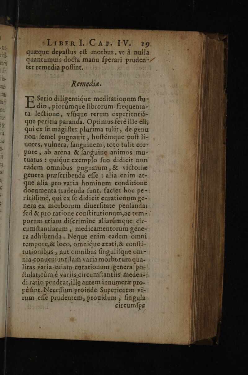 Lirsrn L.CaAr. LV. 329 quaque depaftus e(t morbus, vt à nulla quantumuis docta maru fperari pruden- ter remedia poflint. Remedia. E Serio diligentiqdue meditationum ftu- dio , piorümque librorum frequenta- ta. lectione, vfüque rerum experientiá- que peritia paranda. Optimus fere ille eft; qui ex íe máagifter plurima tulit, de.genu non: femel pugnauit ; hoftémque poft li- uores, vulnera, fanguinem ; toto tulit cor* pore, ab arena &amp; fanguine animos mu- tuatus : quique exemplo fuo didicit non cádem omnibus pugnatum, &amp; victorix genera praícribenda effe : alia enim at- que alia pro varia hominum conditione documenta tradenda funt. faciet hoc pe- ritiffime, qui ex fe didicit curationum ge- nera ex morborum diuerfitate peníanda; fed &amp; pro ratione conítitutionum;ac tem- porum etiam difcrimine aliarümque cir- cumftantiarum , medicamentorum gene- ra adhibenda. Neque enim eadem omni teipore,&amp; loco, omnique ztati;&amp; confti- tutionibus ; aut omnibus fingulifque om- nia.conueniunt.Tam varia morborutn qüa- litas varia.etiaim- curationium genera po- di ratio pendear,ille autem innumera pro- pe fint. Neceffum proinde Superiorem vi- rum effe prudentem, prouidum , fingula i circumfpe edle — -peI- a m » -— ———— Tcp mA.