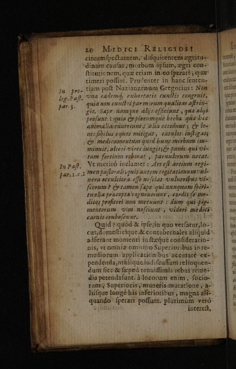 circamfpec&amp;tantem;' difquirentem zgritu- dinum caufas ; morbum ipfum, gri coa ftitutic rem, ien etiam in.eo fperari jqua timeri poffint. Prucenter in hanc fenten- | T4 Wwe tiam poft Mi HR Gregorius: K- feg.1 ^2ff. na eadem Visi edt us 10 cunis congruit par.5. quia non cunctos par bean qualitas apim git. Sape namne aljs of ficiunt , qua alijs Prof pt. tania (p plerumque i5 qua bac animAlimenatriunt 44 js occiduamt y v les nis fibilus eguos mitigat, catalos infLigat Ua medicamentum qnod bunc morbum. im- eminuit, alteri vires iungity(» panis.qui oi» | tam fortium vc oborat ,. paruulorum necat. | I»Paft. Wt meritó inclamet : Zrseff artium vegi- bar.i.c.1 men pafLoraleyquis autem cogitationum ul- nera eccultiora. effe nzíciat vulseribus i- Pow fiit ?q tamen ed qui xunguata foipi- | tualia precepta cagneuerunt j cardis fe ime- dicos prafiteri non metuunt : dum: qui fag ir. mentorum -vim.neícunt', videri medici AU carts ernbe[cu 2f. . Quid ? quód &amp; ipfe;i in quo verfaturjloó / 205 Á- tnl j / j, iR adferant momenti 1a ftaiue confideratio- t4 nis, vt omnid omnino Superioribus in re- tup pendenda, nihilqueiudif caffuni relitiquen- FW dum fit? &amp; fepeà tenuiffimis rebas reme- dia petetdafaüt. à.locoium etim, focio- Y rum? Superioris , muneris iütacione , a- liitque longé his inferiotibus , magna ali- T fper ari poffunt. plürimüm vero intereít,