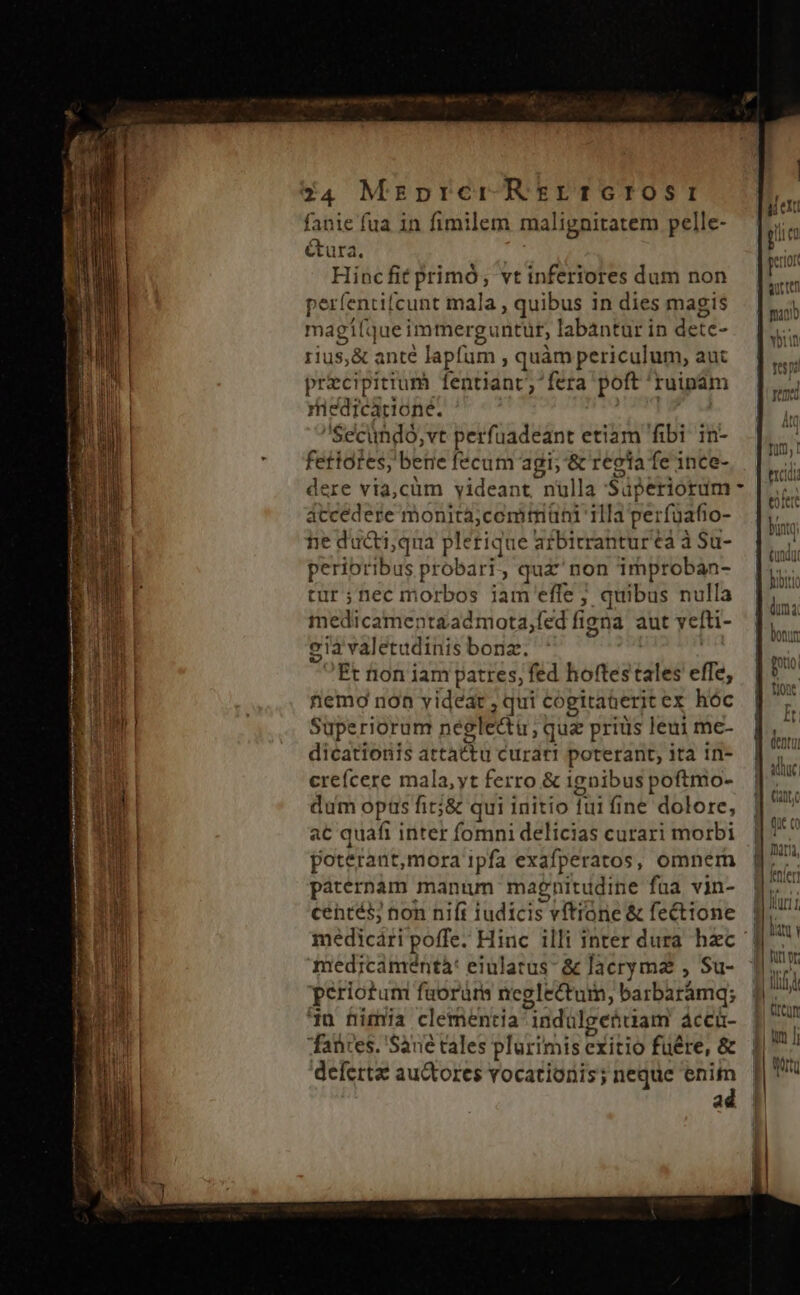 étura. j Hinc fit primó, vt inferiores dum non perfentifcunt mala , quibus in dies magis magifque immerguntur, labantur in dete- rius,&amp; ante lapfum , quàm periculum, aut precipitium fentiant , fera poft: ruipam riedicadone. Secundo, vt perfuadeant etiam fibi in- fetidtes, betie fecum agi; '&amp; regia fe ince- dere via,cüm yideant nulla Sáperiorum accedere monità;comtriüni 11la perfüafio- ne ducti,qua plerique afbitrantur a à Sa- peribtibus probari. ; quz non improban- tur ;nec morbos jam effe ; quibus nulla medicamentaadmota,fed figna aut vefti- gia valetudinis bona. Et tion iam patres, fed hoftes tales effe, nemo non videat , qui cogitaterit ex hóc Superiorum neglectu, quz priüs leui me- dicationis srtatiu curar! poterant, ita in- cre(ícere mala,yt ferro &amp; ignibus poftmo- dum opts fit;&amp; qui initio fui fine dolore, a€ quafi inter fomni delicias curari morbi poterant, mora 1pfa exafperatos, omnem paternam manum magnitudine fua vin- céntés; non nift iudicis vftrone &amp; fecttone medicamentà: eiularus- &amp; lacrymaz , Su- periotum faorürs neglectum, barbarámq; 4n nimia clementia indulge&amp;iam áccü- fanires. Sane tales plerimis e exitio fuére, &amp; deferta auctores vocationis; neque enit ad Wild — £2 — c5 cz AUC | q Gu (ut (o nara, f et tici | | um | ll | i Rt €*| |