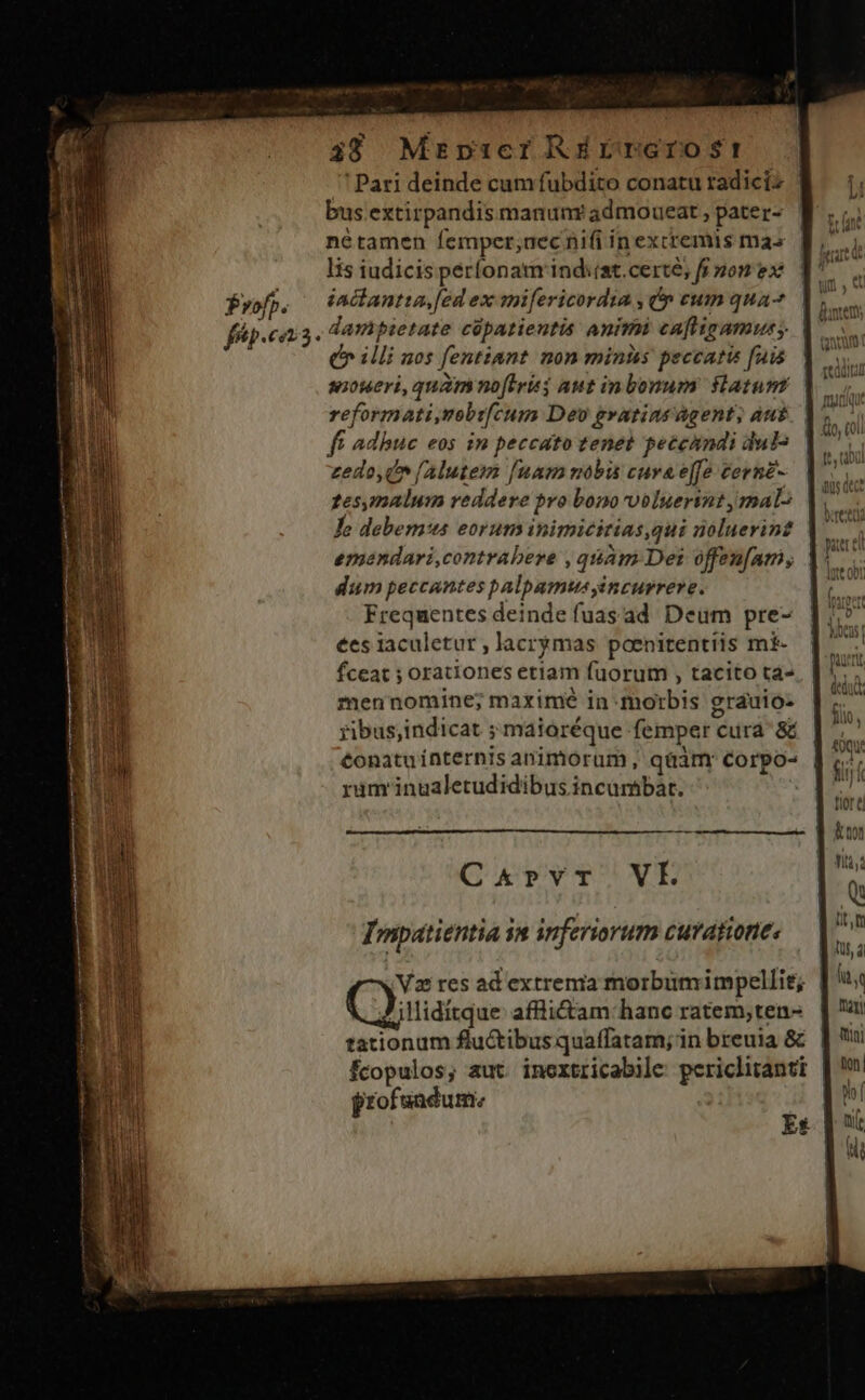 ' Pari deinde cum fubdito conatu radicis | : li bus extirpandis manunr admoueat, pater- f. ;. nétamen femper;aec nifi in excremis mas Lo lis iudicis períonatmrind:(at.certé, fi pom ex 1^ Profp. iaclantta, [ed ex mifericordia je eum qua- | fáp.eans- dampietate cápatieutis anirii caftigamuss. illi nos fentiant non minis peccatis fais. | sioueri, quam noftrisg aut inbonum. Hatunt reformati,mobrfcum Dev gratias agent; aut ff adbuc eos in peccato tenet peccandi duts zedo, i (Alutem [uam mobis cuva e[[o cornz- tesymalum veddere pvo bono voluerint malo Lo debemus eorum inimicitias,qui noluerin? emondari,contrabere , quam Det offenfam, dium peccantes palpamus incurrere. Frequentes deinde fuasad Deum pre- ees laculetur , lacrymas poenitentiis m£- fceat ; orationes etiam fuorum , tacito tà- men nomine; maximé in morbis grauio- ribus;indicat ; maioréque femper cura &amp; €onatuínternis animorum, qüàmr Corpo- rüm'inualetudidibus incumbat. | iD kot 1 Tilà, C&amp;prvr. VE Q diaboli a Korn is TONS lt, Tmpatientia in inferiorum curationes — |. 4 ! jd vo Vz res ad extrema morbumimpellit; | BT y llidítque affiictam hanc ratem;ten- | u: a tationum flu&amp;tibus quaffatam;in breuia &amp;. |  fcopulos; aut inoxtricabile periclirantt | ' profsadum. | ^i Es p