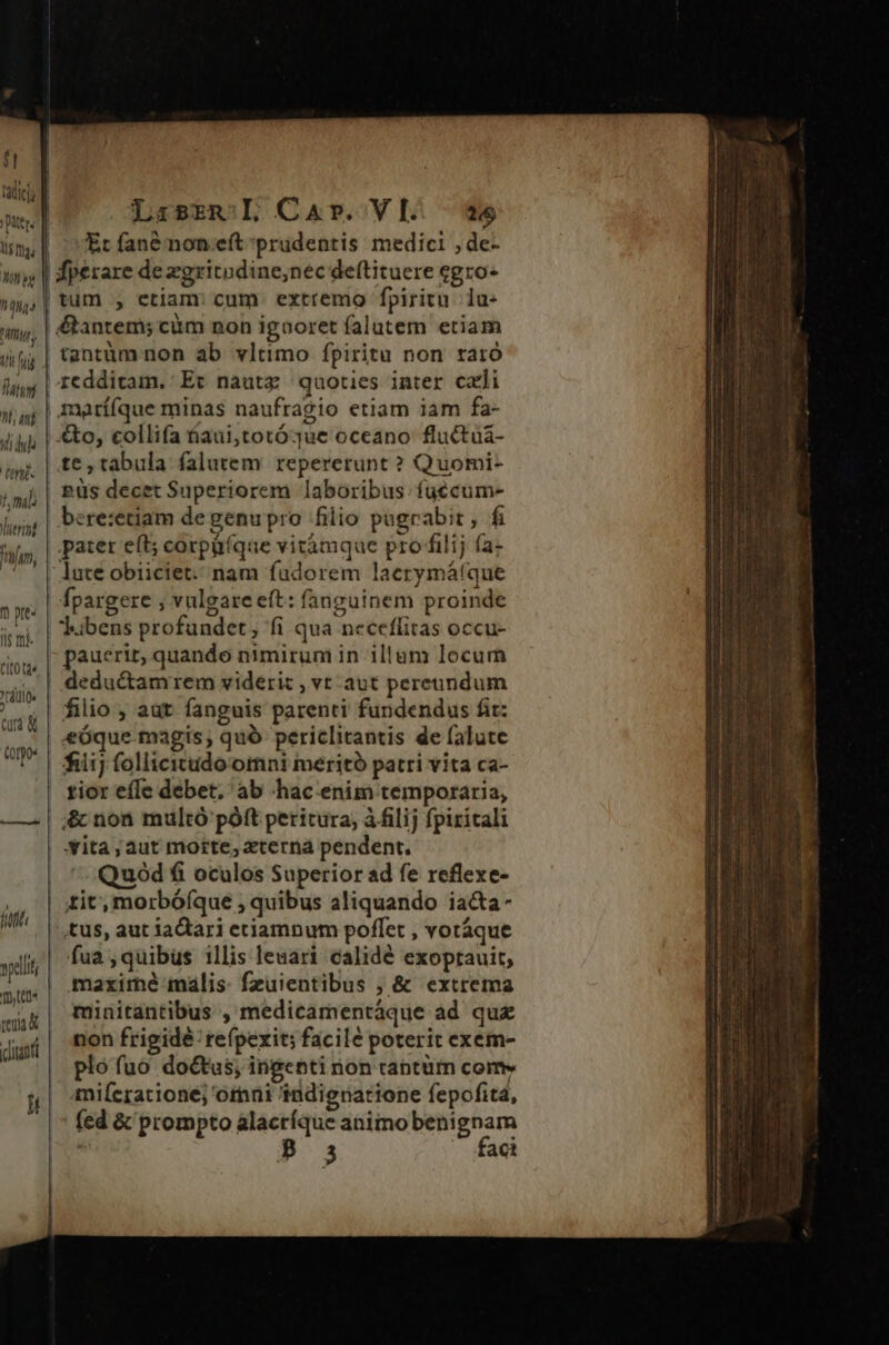 UIT RIDMA Wl aud Vid nis f, mili erint Pn, n pe Il mi clt td rdtlte cud &amp; (oo: Mut i vpellit mtt reu (diaoti lt LarszmL Car. VI we Et fanénon eft prudentis medici , de- | fperare de zgritodine;nec deftituere egro- |tum , etiam cum extremo fpiritu. lu- &amp;antem; ciim non igooret falutem etiam tantüm non ab vltimo fpiritu non raro redditam. Ec nautz quoties inter cxli marííque minas naufragio etiam iam fa- €to, collifa áaui,totóque oceano fluctuá- te, tabula falutem repererunt ? Quomi- püs decet Superiorem laboribus. fuécum- bere:etiam degenupro filio pagrabit , fi pater eft; corpüíqae vitàámque pro filij (a- lute obiiciet:/ nam fadorem laerymátque fpargere ; vulgare eft: fanguinem proinde Jubens profundet, fi qua neceflitas occu- pauerit, quando nimirum in illum locum deductamrem viderit , vt aut pereundum filio ; aut fanguis parenti fundendus fit: eóque magis; quó periclitantis de falute fiiij follicitudo omni meritó patri vita ca- rior efle debet, ab hac enim temporaria, &amp; non multó póft peritura, à filij fpiritali | Vita; aut morte, terna pendent. | ^ Quód fi oculos Superior ad fe reflexe- tit, morbóíque , quibus aliquando iacta- | tus, aut iactari etiamnum poffet , votáque | fua, quibus illis leuari calidé exoprauit, maximé máalis. fzuientibus ; &amp; extrema minitantibus , medicamentáque ad quz non frigide: refpexit; facile poterit exem- plo fuo doctus, ingenti non rantüm come mifcrationé; ormai indignatione fepofita, (ed &amp; prompto alacríque animo benignam 3 ^ faci